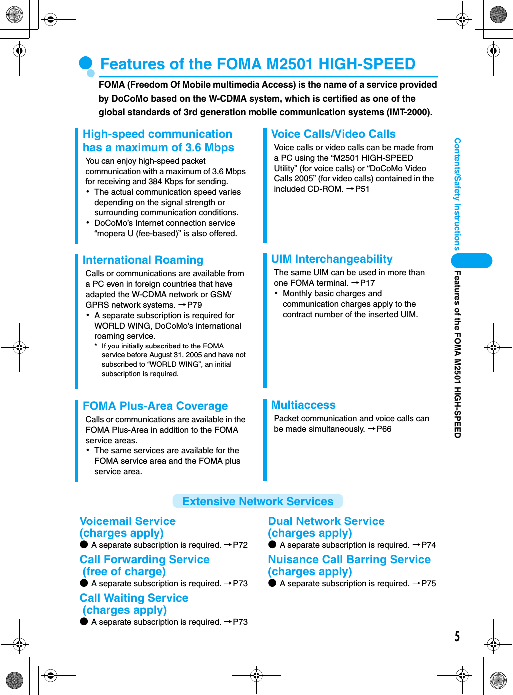 5Contents/Safety InstructionsFeatures of the FOMA M2501 HIGH-SPEEDFOMA (Freedom Of Mobile multimedia Access) is the name of a service provided by DoCoMo based on the W-CDMA system, which is certified as one of the global standards of 3rd generation mobile communication systems (IMT-2000).Extensive Network ServicesHigh-speed communication has a maximum of 3.6 MbpsYou can enjoy high-speed packet communication with a maximum of 3.6 Mbps for receiving and 384 Kbps for sending. ･The actual communication speed varies depending on the signal strength or surrounding communication conditions.･DoCoMo’s Internet connection service “mopera U (fee-based)” is also offered.International RoamingCalls or communications are available from a PC even in foreign countries that have adapted the W-CDMA network or GSM/GPRS network systems. →P79･A separate subscription is required for WORLD WING, DoCoMo’s international roaming service.* If you initially subscribed to the FOMA service before August 31, 2005 and have not subscribed to “WORLD WING”, an initial subscription is required.FOMA Plus-Area CoverageCalls or communications are available in the FOMA Plus-Area in addition to the FOMA service areas.･The same services are available for the FOMA service area and the FOMA plus service area.Voice Calls/Video CallsVoice calls or video calls can be made from a PC using the “M2501 HIGH-SPEED Utility” (for voice calls) or “DoCoMo Video Calls 2005” (for video calls) contained in the included CD-ROM. →P51UIM InterchangeabilityThe same UIM can be used in more than one FOMA terminal. →P17･Monthly basic charges and communication charges apply to the contract number of the inserted UIM.MultiaccessPacket communication and voice calls can be made simultaneously. →P66Voicemail Service (charges apply)●A separate subscription is required. →P72Call Forwarding Service (free of charge)●A separate subscription is required. →P73Call Waiting Service (charges apply)●A separate subscription is required. →P73Dual Network Service (charges apply)●A separate subscription is required. →P74Nuisance Call Barring Service (charges apply)●A separate subscription is required. →P75Features of the FOMA M2501 HIGH-SPEED