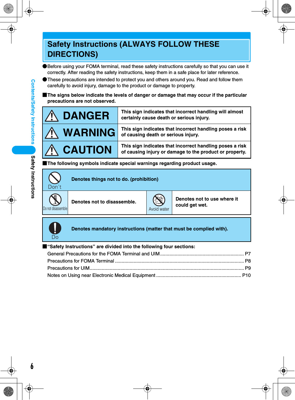 6Contents/Safety InstructionsSafety Instructions (ALWAYS FOLLOW THESE DIRECTIONS)●Before using your FOMA terminal, read these safety instructions carefully so that you can use it correctly. After reading the safety instructions, keep them in a safe place for later reference.●These precautions are intended to protect you and others around you. Read and follow them carefully to avoid injury, damage to the product or damage to property.■The signs below indicate the levels of danger or damage that may occur if the particular precautions are not observed.■The following symbols indicate special warnings regarding product usage.■“Safety Instructions” are divided into the following four sections:General Precautions for the FOMA Terminal and UIM............................................................... P7Precautions for FOMA Terminal ................................................................................................. P8Precautions for UIM.................................................................................................................... P9Notes on Using near Electronic Medical Equipment ................................................................ P10This sign indicates that incorrect handling will almost certainly cause death or serious injury.This sign indicates that incorrect handling poses a risk of causing death or serious injury.This sign indicates that incorrect handling poses a risk of causing injury or damage to the product or property.Denotes things not to do. (prohibition)Denotes not to disassemble. Denotes not to use where it could get wet.Denotes mandatory instructions (matter that must be complied with).DANGERWARNINGCAUTIONDo not disassembleAvoid waterSafety Instructions