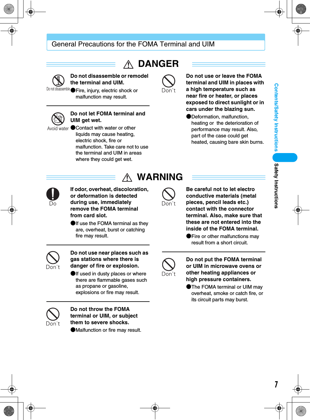 7Contents/Safety InstructionsGeneral Precautions for the FOMA Terminal and UIMDANGERDo not disassemble or remodel the terminal and UIM.●Fire, injury, electric shock or malfunction may result.Do not let FOMA terminal and UIM get wet.●Contact with water or other liquids may cause heating, electric shock, fire or malfunction. Take care not to use the terminal and UIM in areas where they could get wet.Do not use or leave the FOMA terminal and UIM in places with a high temperature such as near fire or heater, or places exposed to direct sunlight or in cars under the blazing sun.●Deformation, malfunction, heating or  the deterioration of performance may result. Also, part of the case could get heated, causing bare skin burns.WARNINGIf odor, overheat, discoloration, or deformation is detected during use, immediately remove the FOMA terminal from card slot.●If use the FOMA terminal as they are, overheat, burst or catching fire may result. Do not use near places such as gas stations where there is danger of fire or explosion.●If used in dusty places or where there are flammable gases such as propane or gasoline, explosions or fire may result.Do not throw the FOMA terminal or UIM, or subject them to severe shocks.●Malfunction or fire may result.Be careful not to let electro conductive materials (metal pieces, pencil leads etc.) contact with the connector terminal. Also, make sure that these are not entered into the inside of the FOMA terminal.●Fire or other malfunctions may result from a short circuit.Do not put the FOMA terminal or UIM in microwave ovens or other heating appliances or high pressure containers.●The FOMA terminal or UIM may overheat, smoke or catch fire, or its circuit parts may burst.Do not disassembleAvoid waterSafety Instructions