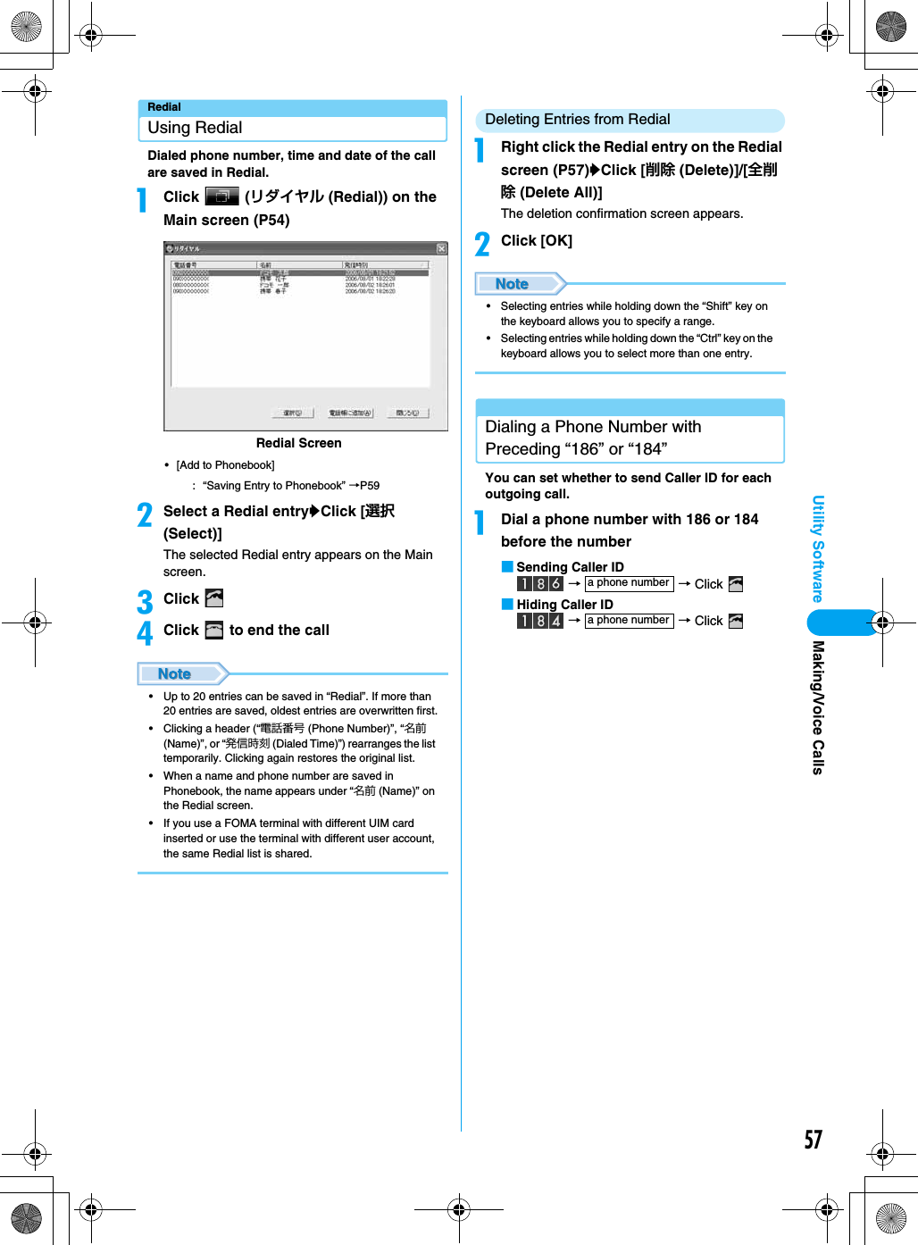 57Utility SoftwareRedialUsing RedialDialed phone number, time and date of the call are saved in Redial.aClick  (リダイヤル (Redial)) on the Main screen (P54)• [Add to Phonebook]: “Saving Entry to Phonebook” →P59bSelect a Redial entryyClick [選択(Select)]The selected Redial entry appears on the Main screen.cClick dClick   to end the call• Up to 20 entries can be saved in “Redial”. If more than 20 entries are saved, oldest entries are overwritten first.• Clicking a header (“電話番号 (Phone Number)”, “名前 (Name)”, or “発信時刻 (Dialed Time)”) rearranges the list temporarily. Clicking again restores the original list.• When a name and phone number are saved in Phonebook, the name appears under “名前 (Name)” on the Redial screen.• If you use a FOMA terminal with different UIM card inserted or use the terminal with different user account, the same Redial list is shared.Deleting Entries from RedialaRight click the Redial entry on the Redial screen (P57)yClick [削除 (Delete)]/[全削除 (Delete All)] The deletion confirmation screen appears.bClick [OK]• Selecting entries while holding down the “Shift” key on the keyboard allows you to specify a range.• Selecting entries while holding down the “Ctrl” key on the keyboard allows you to select more than one entry.Dialing a Phone Number with Preceding “186” or “184”You can set whether to send Caller ID for each outgoing call.aDial a phone number with 186 or 184 before the number■Sending Caller ID →  → Click ■Hiding Caller ID →  → Click Redial Screena phone numbera phone numberMaking/Voice Calls