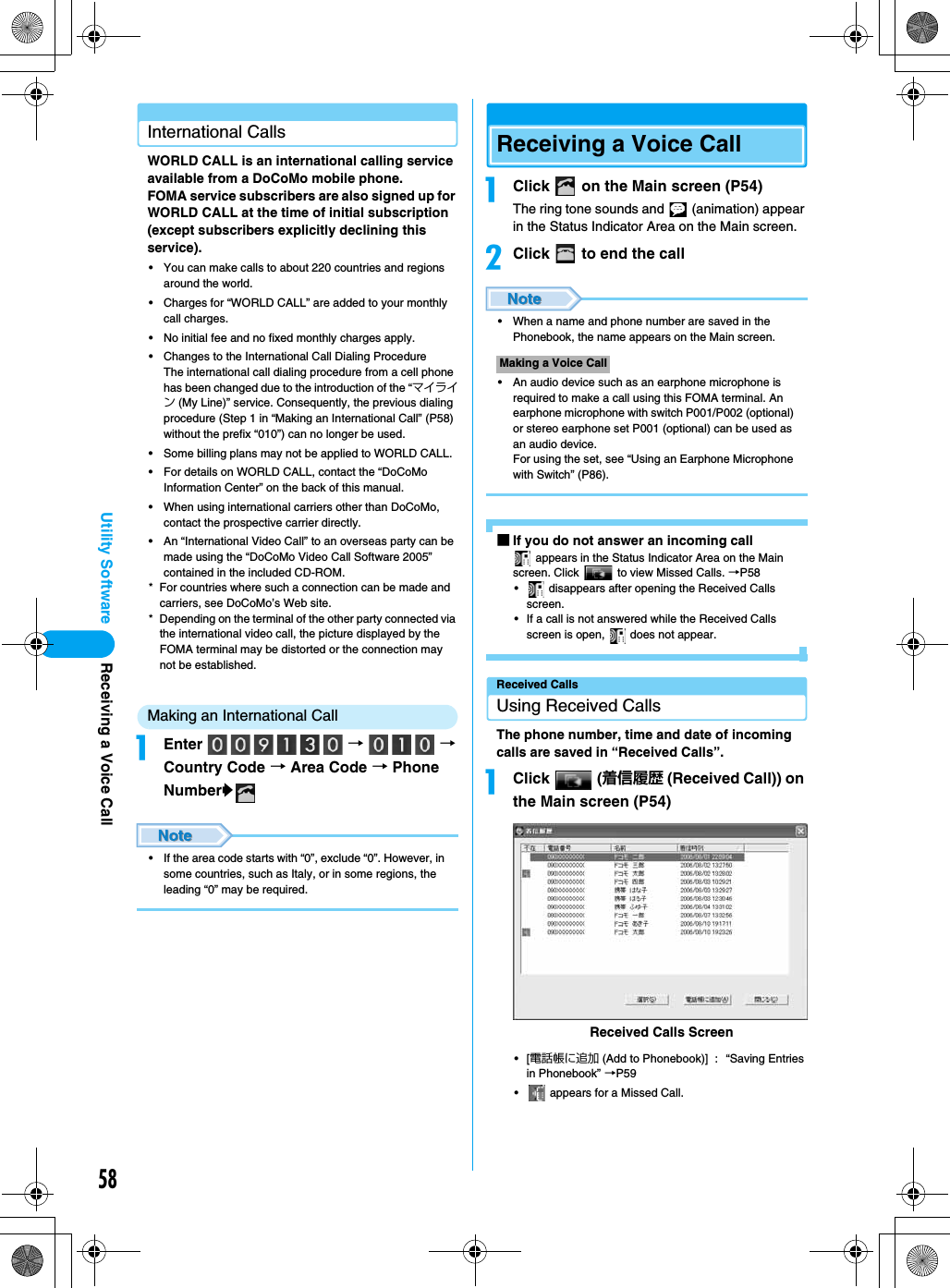 58Utility SoftwareInternational CallsWORLD CALL is an international calling service available from a DoCoMo mobile phone.FOMA service subscribers are also signed up for WORLD CALL at the time of initial subscription (except subscribers explicitly declining this service).• You can make calls to about 220 countries and regions around the world.• Charges for “WORLD CALL” are added to your monthly call charges.• No initial fee and no fixed monthly charges apply.• Changes to the International Call Dialing ProcedureThe international call dialing procedure from a cell phone has been changed due to the introduction of the “マイライン (My Line)” service. Consequently, the previous dialing procedure (Step 1 in “Making an International Call” (P58) without the prefix “010”) can no longer be used.• Some billing plans may not be applied to WORLD CALL.• For details on WORLD CALL, contact the “DoCoMo Information Center” on the back of this manual.• When using international carriers other than DoCoMo, contact the prospective carrier directly.• An “International Video Call” to an overseas party can be made using the “DoCoMo Video Call Software 2005” contained in the included CD-ROM.* For countries where such a connection can be made and carriers, see DoCoMo’s Web site.* Depending on the terminal of the other party connected via the international video call, the picture displayed by the FOMA terminal may be distorted or the connection may not be established.Making an International CallaEnter  →  → Country Code → Area Code → Phone Numbery• If the area code starts with “0”, exclude “0”. However, in some countries, such as Italy, or in some regions, the leading “0” may be required.Receiving a Voice CallaClick   on the Main screen (P54)The ring tone sounds and   (animation) appear in the Status Indicator Area on the Main screen.bClick   to end the call• When a name and phone number are saved in the Phonebook, the name appears on the Main screen.• An audio device such as an earphone microphone is required to make a call using this FOMA terminal. An earphone microphone with switch P001/P002 (optional) or stereo earphone set P001 (optional) can be used as an audio device.For using the set, see “Using an Earphone Microphone with Switch” (P86).■If you do not answer an incoming call appears in the Status Indicator Area on the Main screen. Click   to view Missed Calls. →P58•  disappears after opening the Received Calls screen.• If a call is not answered while the Received Calls screen is open,   does not appear.Received CallsUsing Received CallsThe phone number, time and date of incoming calls are saved in “Received Calls”.aClick  (着信履歴 (Received Call)) on the Main screen (P54)•[電話帳に追加 (Add to Phonebook)] : “Saving Entries in Phonebook” →P59•  appears for a Missed Call.Making a Voice CallReceived Calls ScreenReceiving a Voice Call