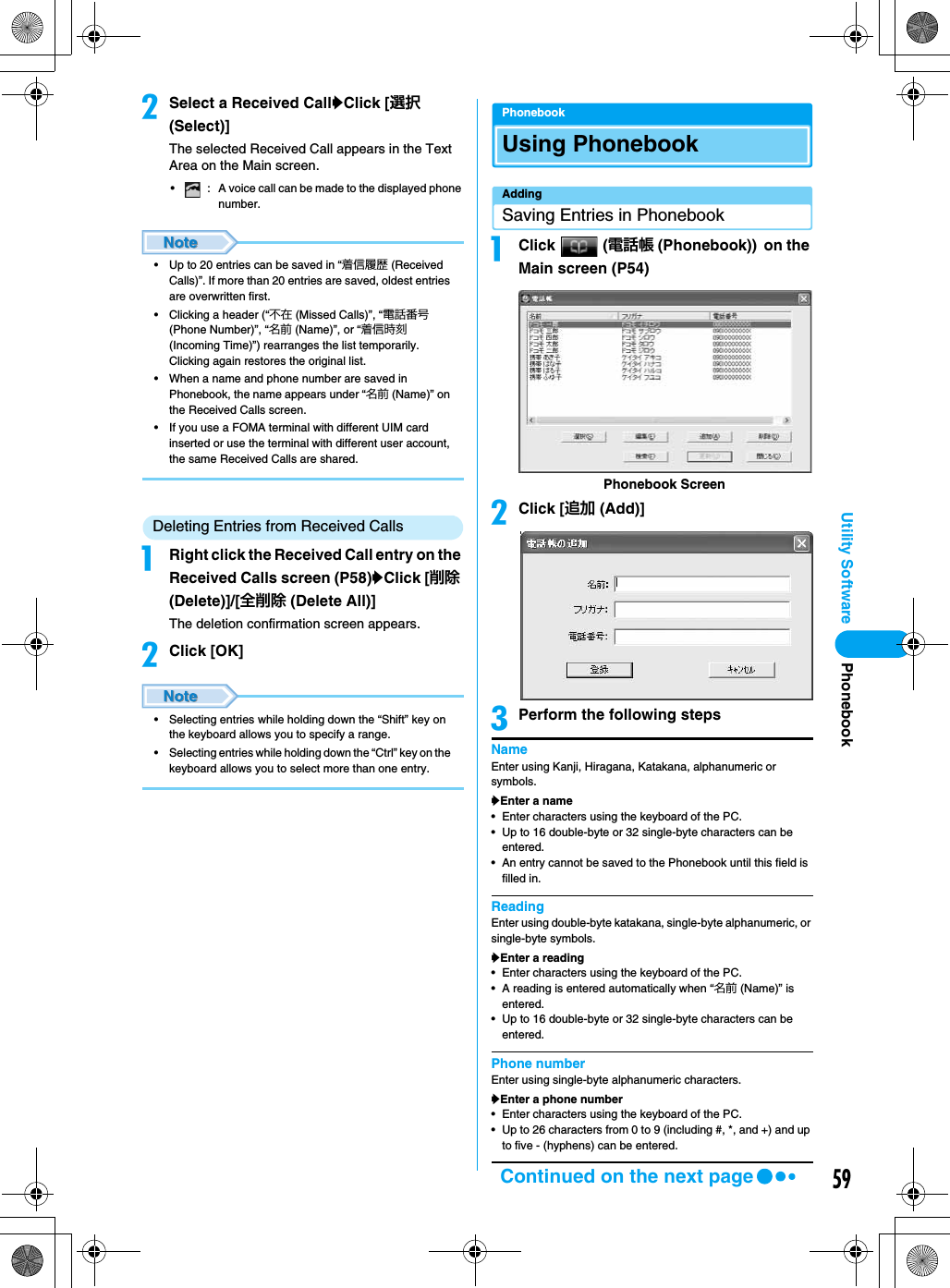 59Utility SoftwarebSelect a Received CallyClick [選択 (Select)]The selected Received Call appears in the Text Area on the Main screen.• : A voice call can be made to the displayed phone number.• Up to 20 entries can be saved in “着信履歴 (Received Calls)”. If more than 20 entries are saved, oldest entries are overwritten first.• Clicking a header (“不在 (Missed Calls)”, “電話番号 (Phone Number)”, “名前 (Name)”, or “着信時刻 (Incoming Time)”) rearranges the list temporarily. Clicking again restores the original list.• When a name and phone number are saved in Phonebook, the name appears under “名前 (Name)” on the Received Calls screen.• If you use a FOMA terminal with different UIM card inserted or use the terminal with different user account, the same Received Calls are shared.Deleting Entries from Received CallsaRight click the Received Call entry on the Received Calls screen (P58)yClick [削除 (Delete)]/[全削除 (Delete All)]The deletion confirmation screen appears.bClick [OK]• Selecting entries while holding down the “Shift” key on the keyboard allows you to specify a range.• Selecting entries while holding down the “Ctrl” key on the keyboard allows you to select more than one entry.PhonebookUsing PhonebookAddingSaving Entries in PhonebookaClick  (電話帳 (Phonebook)) on the Main screen (P54)bClick [追加 (Add)]cPerform the following stepsNameEnter using Kanji, Hiragana, Katakana, alphanumeric or symbols.yEnter a name• Enter characters using the keyboard of the PC.• Up to 16 double-byte or 32 single-byte characters can be entered.• An entry cannot be saved to the Phonebook until this field is filled in.ReadingEnter using double-byte katakana, single-byte alphanumeric, or single-byte symbols.yEnter a reading• Enter characters using the keyboard of the PC.• A reading is entered automatically when “名前 (Name)” is entered.• Up to 16 double-byte or 32 single-byte characters can be entered.Phone numberEnter using single-byte alphanumeric characters.yEnter a phone number• Enter characters using the keyboard of the PC.• Up to 26 characters from 0 to 9 (including #, *, and +) and up to five - (hyphens) can be entered.Phonebook ScreenPhonebookContinued on the next page