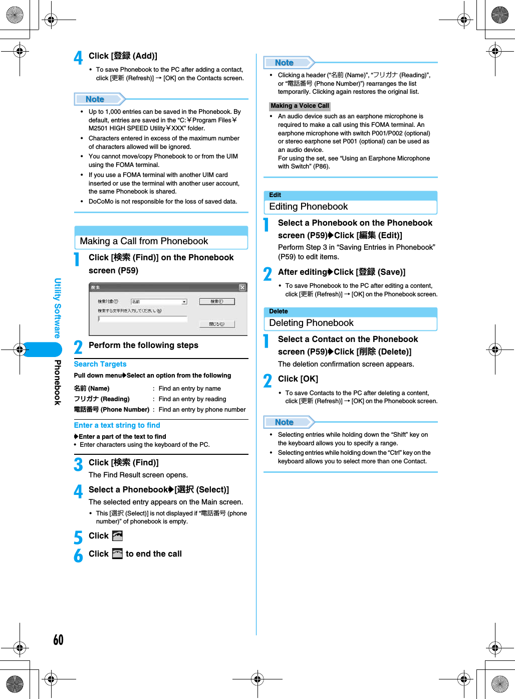60Utility SoftwaredClick [登録 (Add)]• To save Phonebook to the PC after adding a contact, click [更新 (Refresh)] → [OK] on the Contacts screen.• Up to 1,000 entries can be saved in the Phonebook. By default, entries are saved in the “C:￥Program Files￥M2501 HIGH SPEED Utility￥XXX” folder.• Characters entered in excess of the maximum number of characters allowed will be ignored.• You cannot move/copy Phonebook to or from the UIM using the FOMA terminal.• If you use a FOMA terminal with another UIM card inserted or use the terminal with another user account, the same Phonebook is shared.• DoCoMo is not responsible for the loss of saved data.Making a Call from PhonebookaClick [検索 (Find)] on the Phonebook screen (P59)bPerform the following stepsSearch TargetsPull down menuySelect an option from the followingEnter a text string to findyEnter a part of the text to find• Enter characters using the keyboard of the PC.cClick [検索 (Find)]The Find Result screen opens.dSelect a Phonebooky[選択 (Select)]The selected entry appears on the Main screen.• This [選択 (Select)] is not displayed if “電話番号 (phone number)” of phonebook is empty.eClick fClick   to end the call• Clicking a header (“名前 (Name)”, “フリガナ (Reading)”, or “電話番号 (Phone Number)”) rearranges the list temporarily. Clicking again restores the original list.• An audio device such as an earphone microphone is required to make a call using this FOMA terminal. An earphone microphone with switch P001/P002 (optional) or stereo earphone set P001 (optional) can be used as an audio device.For using the set, see “Using an Earphone Microphone with Switch” (P86).EditEditing PhonebookaSelect a Phonebook on the Phonebook screen (P59)yClick [編集 (Edit)]Perform Step 3 in “Saving Entries in Phonebook” (P59) to edit items.bAfter editingyClick [登録 (Save)]• To save Phonebook to the PC after editing a content, click [更新 (Refresh)] → [OK] on the Phonebook screen.DeleteDeleting PhonebookaSelect a Contact on the Phonebook screen (P59)yClick [削除 (Delete)]The deletion confirmation screen appears.bClick [OK]• To save Contacts to the PC after deleting a content, click [更新 (Refresh)] → [OK] on the Phonebook screen.• Selecting entries while holding down the “Shift” key on the keyboard allows you to specify a range.• Selecting entries while holding down the “Ctrl” key on the keyboard allows you to select more than one Contact.名前 (Name) : Find an entry by nameフリガナ (Reading) : Find an entry by reading電話番号 (Phone Number) : Find an entry by phone numberMaking a Voice CallPhonebook