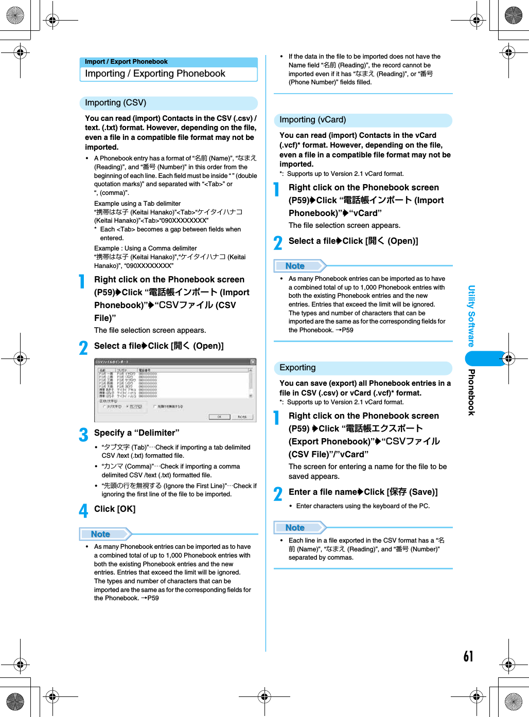 61Utility SoftwareImport / Export PhonebookImporting / Exporting PhonebookImporting (CSV)You can read (import) Contacts in the CSV (.csv) / text. (.txt) format. However, depending on the file, even a file in a compatible file format may not be imported.• A Phonebook entry has a format of “名前 (Name)”, “なまえ (Reading)”, and “番号 (Number)” in this order from the beginning of each line. Each field must be inside “ ” (double quotation marks)” and separated with “&lt;Tab&gt;” or “, (comma)”.Example using a Tab delimiter“携帯はな子 (Keitai Hanako)”&lt;Tab&gt;“ケイタイハナコ (Keitai Hanako)”&lt;Tab&gt;“090XXXXXXXX”* Each &lt;Tab&gt; becomes a gap between fields when entered.Example : Using a Comma delimiter“携帯はな子 (Keitai Hanako)”,“ケイタイハナコ (Keitai Hanako)”, “090XXXXXXXX”aRight click on the Phonebook screen (P59)yClick “電話帳インポート (Import Phonebook)”y“CSVファイル (CSV File)”The file selection screen appears.bSelect a fileyClick [開く (Open)]cSpecify a “Delimiter”•“タブ文字 (Tab)”…Check if importing a tab delimited CSV /text (.txt) formatted file.•“カンマ (Comma)”…Check if importing a comma delimited CSV /text (.txt) formatted file.•“先頭の行を無視する (Ignore the First Line)”…Check if ignoring the first line of the file to be imported.dClick [OK]• As many Phonebook entries can be imported as to have a combined total of up to 1,000 Phonebook entries with both the existing Phonebook entries and the new entries. Entries that exceed the limit will be ignored.The types and number of characters that can be imported are the same as for the corresponding fields for the Phonebook. →P59• If the data in the file to be imported does not have the Name field “名前 (Reading)”, the record cannot be imported even if it has “なまえ (Reading)”, or “番号 (Phone Number)” fields filled.Importing (vCard)You can read (import) Contacts in the vCard (.vcf)* format. However, depending on the file, even a file in a compatible file format may not be imported.*: Supports up to Version 2.1 vCard format.aRight click on the Phonebook screen (P59)yClick “電話帳インポート (Import Phonebook)”y“vCard”The file selection screen appears.bSelect a fileyClick [開く (Open)]• As many Phonebook entries can be imported as to have a combined total of up to 1,000 Phonebook entries with both the existing Phonebook entries and the new entries. Entries that exceed the limit will be ignored.The types and number of characters that can be imported are the same as for the corresponding fields for the Phonebook. →P59ExportingYou can save (export) all Phonebook entries in a file in CSV (.csv) or vCard (.vcf)* format.*: Supports up to Version 2.1 vCard format.aRight click on the Phonebook screen (P59) yClick “電話帳エクスポート (Export Phonebook)”y“CSVファイル (CSV File)”/”vCard”The screen for entering a name for the file to be saved appears.bEnter a file nameyClick [保存 (Save)]• Enter characters using the keyboard of the PC.• Each line in a file exported in the CSV format has a “名前 (Name)”, “なまえ (Reading)”, and “番号 (Number)” separated by commas.Phonebook