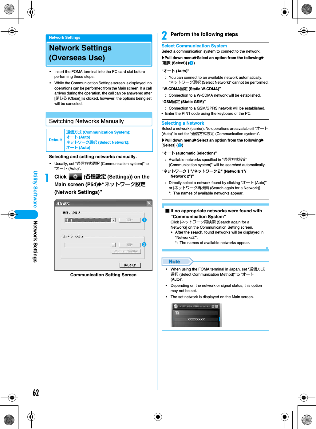 62Utility SoftwareNetwork SettingsNetwork Settings (Overseas Use)• Insert the FOMA terminal into the PC card slot before performing these steps.• While the Communication Settings screen is displayed, no operations can be performed from the Main screen. If a call arrives during the operation, the call can be answered after [閉じる (Close)] is clicked, however, the options being set will be canceled.Switching Networks ManuallySelecting and setting networks manually.• Usually, set “通信方式選択 (Communication system)” to “オート (Auto)”.aClick  (各種設定 (Settings)) on the Main screen (P54)y“ネットワーク設定 (Network Settings)” bPerform the following stepsSelect Communication SystemSelect a communication system to connect to the network.yPull down menuySelect an option from the followingy[選択 (Select)] (a)• Enter the PIN1 code using the keyboard of the PC.Selecting a NetworkSelect a network (carrier). No operations are available if “オート (Auto)” is set for “通信方式設定 (Communication system)”.yPull down menuySelect an option from the followingy[Select] (b)■If no appropriate networks were found with “Communication System”Click [ネットワーク再検索 (Search again for a Network)] on the Communication Setting screen.• After the search, found networks will be displayed in “Networks2*”.*: The names of available networks appear.• When using the FOMA terminal in Japan, set “通信方式選択 (Select Communication Method)” to “オート (Auto)”.• Depending on the network or signal status, this option may not be set.• The set network is displayed on the Main screen.Default通信方式 (Communication System): オート (Auto)ネットワーク選択 (Select Network): オート (Auto)Communication Setting Screenab“オート (Auto)”: You can connect to an available network automatically. “ネットワーク選択 (Select Network)” cannot be performed.“W-CDMA固定 (Static W-CDMA)” : Connection to a W-CDMA network will be established.“GSM固定 (Static GSM)”: Connection to a GSM/GPRS network will be established.“オート (automatic Selection)”: Available networks specified in “通信方式設定 (Communication system)” will be searched automatically.“ネットワーク１*/ネットワーク２* (Network 1*/Network 2*)” : Directly select a network found by clicking “オート (Auto)” or [ネットワーク再検索 (Search again for a Network)].*: The names of available networks appear.Network Settings