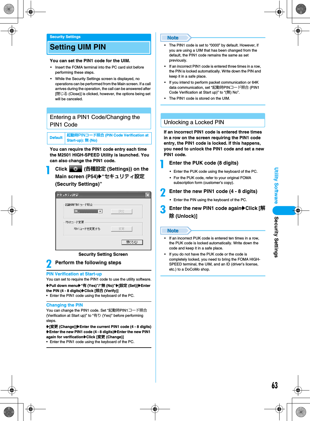 63Utility SoftwareSecurity SettingsSetting UIM PINYou can set the PIN1 code for the UIM.• Insert the FOMA terminal into the PC card slot before performing these steps.• While the Security Settings screen is displayed, no operations can be performed from the Main screen. If a call arrives during the operation, the call can be answered after [閉じる (Close)] is clicked, however, the options being set will be canceled.Entering a PIN1 Code/Changing the PIN1 CodeYou can require the PIN1 code entry each time the M2501 HIGH-SPEED Utility is launched. You can also change the PIN1 code.aClick  (各種設定 (Settings)) on the Main screen (P54)y“セキュリティ設定 (Security Settings)”bPerform the following stepsPIN Verification at Start-upYou can set to require the PIN1 code to use the utility software.yPull down menuy“有 (Yes)”/“無 (No)”y[設定 (Set)]yEnter the PIN (4 - 8 digits)yClick [照合 (Verify)]• Enter the PIN1 code using the keyboard of the PC.Changing the PINYou can change the PIN1 code. Set “起動時PIN1コード照合 (Verification at Start up)” to “有り (Yes)” before performing steps.y[変更 (Change)]yEnter the current PIN1 code (4 - 8 digits)yEnter the new PIN1 code (4 - 8 digits)yEnter the new PIN1 again for verificationyClick [変更 (Change)]• Enter the PIN1 code using the keyboard of the PC.• The PIN1 code is set to “0000” by default. However, if you are using a UIM that has been changed from the default, the PIN1 code remains the same as set previously.• If an incorrect PIN1 code is entered three times in a row, the PIN is locked automatically. Write down the PIN and keep it in a safe place.• If you intend to perform packet communication or 64K data communication, set “起動時PINコード照合 (PIN1 Code Verification at Start up)” to “(無) No”.• The PIN1 code is stored on the UIM.Unlocking a Locked PINIf an incorrect PIN1 code is entered three times in a row on the screen requiring the PIN1 code entry, the PIN1 code is locked. If this happens, you need to unlock the PIN1 code and set a new PIN1 code.aEnter the PUK code (8 digits)• Enter the PUK code using the keyboard of the PC.• For the PUK code, refer to your original FOMA subscription form (customer’s copy).bEnter the new PIN1 code (4 - 8 digits)• Enter the PIN using the keyboard of the PC.cEnter the new PIN1 code againyClick [解除 (Unlock)]• If an incorrect PUK code is entered ten times in a row, the PUK code is locked automatically. Write down the code and keep it in a safe place.• If you do not have the PUK code or the code is completely locked, you need to bring the FOMA HIGH-SPEED terminal, the UIM, and an ID (driver’s license, etc.) to a DoCoMo shop.Default 起動時PINコード照合 (PIN Code Verification at Start-up): 無 (No)Security Setting ScreenSecurity Settings
