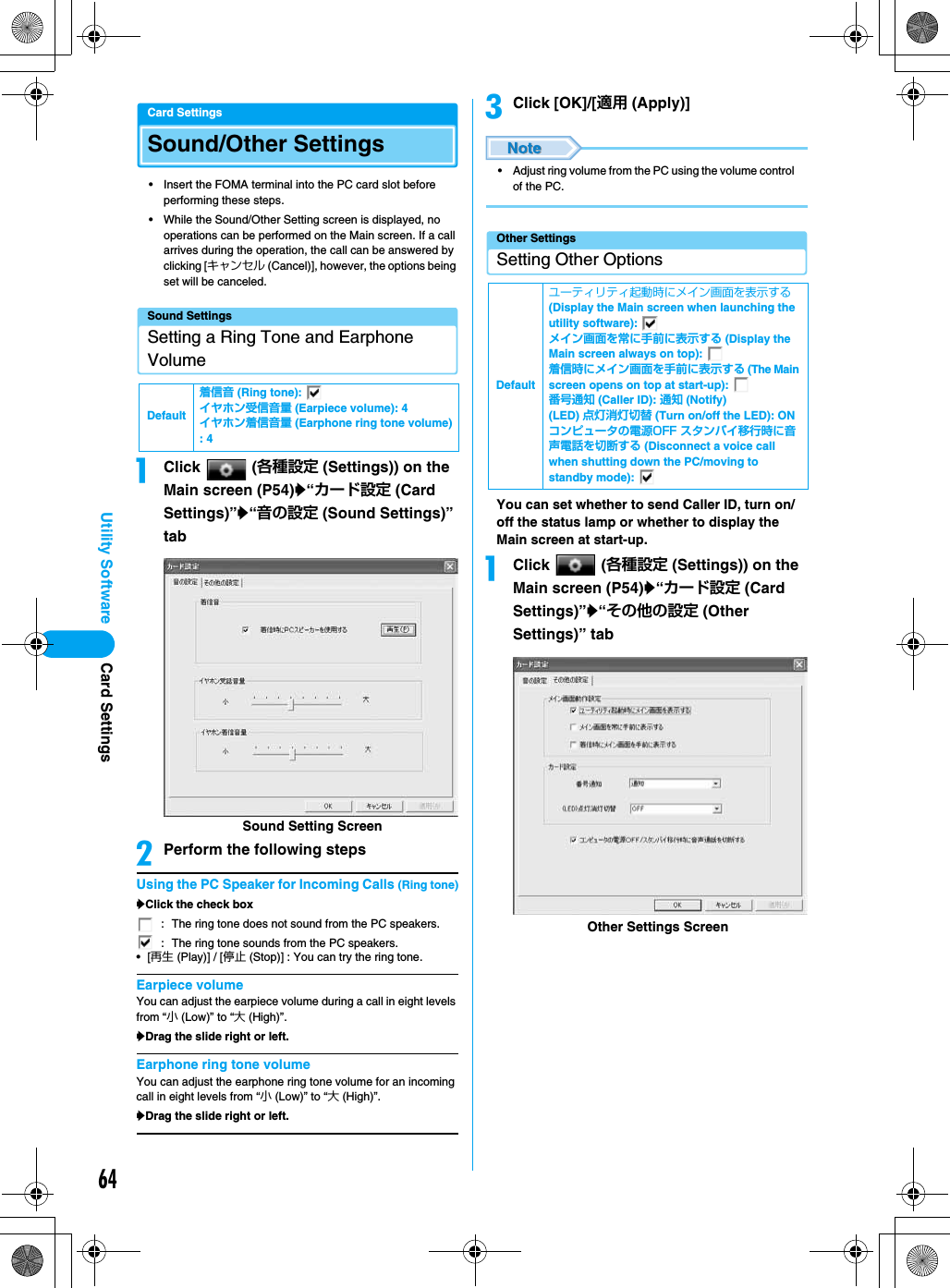 64Utility SoftwareCard SettingsSound/Other Settings• Insert the FOMA terminal into the PC card slot before performing these steps.• While the Sound/Other Setting screen is displayed, no operations can be performed on the Main screen. If a call arrives during the operation, the call can be answered by clicking [キャンセル (Cancel)], however, the options being set will be canceled.Sound SettingsSetting a Ring Tone and Earphone VolumeaClick  (各種設定 (Settings)) on the Main screen (P54)y“カード設定 (Card Settings)”y“音の設定 (Sound Settings)” tabbPerform the following stepsUsing the PC Speaker for Incoming Calls (Ring tone)yClick the check box•[再生 (Play)] / [停止 (Stop)] : You can try the ring tone.Earpiece volumeYou can adjust the earpiece volume during a call in eight levels from “小 (Low)” to “大 (High)”.yDrag the slide right or left.Earphone ring tone volumeYou can adjust the earphone ring tone volume for an incoming call in eight levels from “小 (Low)” to “大 (High)”.yDrag the slide right or left.cClick [OK]/[適用 (Apply)]• Adjust ring volume from the PC using the volume control of the PC.Other SettingsSetting Other OptionsYou can set whether to send Caller ID, turn on/off the status lamp or whether to display the Main screen at start-up.aClick  (各種設定 (Settings)) on the Main screen (P54)y“カード設定 (Card Settings)”y“その他の設定 (Other Settings)” tabDefault着信音 (Ring tone): イヤホン受信音量 (Earpiece volume): 4イヤホン着信音量 (Earphone ring tone volume): 4: The ring tone does not sound from the PC speakers.: The ring tone sounds from the PC speakers.Sound Setting ScreenDefaultユーティリティ起動時にメイン画面を表示する (Display the Main screen when launching the utility software): メイン画面を常に手前に表示する (Display the Main screen always on top): 着信時にメイン画面を手前に表示する (The Main screen opens on top at start-up): 番号通知 (Caller ID): 通知 (Notify)(LED) 点灯消灯切替 (Turn on/off the LED): ONコンピュータの電源OFF スタンバイ移行時に音声電話を切断する (Disconnect a voice call when shutting down the PC/moving to standby mode): Other Settings ScreenCard Settings