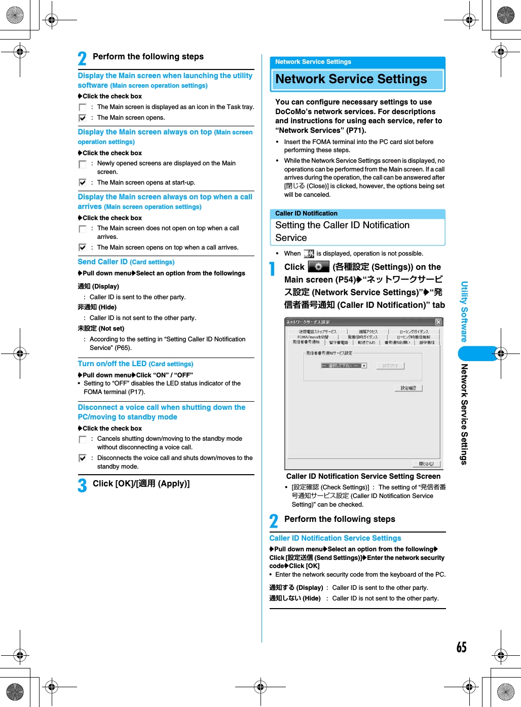 65Utility SoftwarebPerform the following stepsDisplay the Main screen when launching the utility software (Main screen operation settings)yClick the check boxDisplay the Main screen always on top (Main screen operation settings)yClick the check boxDisplay the Main screen always on top when a call arrives (Main screen operation settings)yClick the check boxSend Caller ID (Card settings)yPull down menuySelect an option from the followingsTurn on/off the LED (Card settings)yPull down menuyClick “ON” / “OFF”• Setting to “OFF” disables the LED status indicator of the FOMA terminal (P17).Disconnect a voice call when shutting down the PC/moving to standby modeyClick the check boxcClick [OK]/[適用 (Apply)]Network Service SettingsNetwork Service SettingsYou can configure necessary settings to use DoCoMo’s network services. For descriptions and instructions for using each service, refer to “Network Services” (P71).• Insert the FOMA terminal into the PC card slot before performing these steps.• While the Network Service Settings screen is displayed, no operations can be performed from the Main screen. If a call arrives during the operation, the call can be answered after [閉じる (Close)] is clicked, however, the options being set will be canceled.Caller ID NotificationSetting the Caller ID Notification Service• When   is displayed, operation is not possible.aClick  (各種設定 (Settings)) on the Main screen (P54)y“ネットワークサービス設定 (Network Service Settings)”y“発信者番号通知 (Caller ID Notification)” tab•[設定確認 (Check Settings)] : The setting of “発信者番号通知サービス設定 (Caller ID Notification Service Setting)” can be checked.bPerform the following stepsCaller ID Notification Service SettingsyPull down menuySelect an option from the followingyClick [設定送信 (Send Settings)]yEnter the network security codeyClick [OK]• Enter the network security code from the keyboard of the PC.: The Main screen is displayed as an icon in the Task tray.: The Main screen opens.: Newly opened screens are displayed on the Main screen.: The Main screen opens at start-up.: The Main screen does not open on top when a call arrives.: The Main screen opens on top when a call arrives.通知 (Display): Caller ID is sent to the other party.非通知 (Hide): Caller ID is not sent to the other party.未設定 (Not set): According to the setting in “Setting Caller ID Notification Service” (P65).: Cancels shutting down/moving to the standby mode without disconnecting a voice call.: Disconnects the voice call and shuts down/moves to the standby mode.通知する (Display)  : Caller ID is sent to the other party.通知しない (Hide) : Caller ID is not sent to the other party.Caller ID Notification Service Setting ScreenNetwork Service Settings