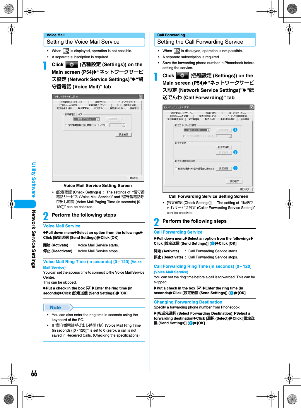 66Utility SoftwareVoice MailSetting the Voice Mail Service• When   is displayed, operation is not possible.• A separate subscription is required.aClick  (各種設定 (Settings)) on the Main screen (P54)y“ネットワークサービス設定 (Network Service Settings)”y“留守番電話 (Voice Mail)” tab•[設定確認 (Check Settings)] : The settings of  “留守番電話サービス (Voice Mail Service)” and “留守番電話呼び出し時間 (Voice Mail Paging Time (in seconds) [0 - 120])” can be checked.bPerform the following stepsVoice Mail ServiceyPull down menuySelect an option from the followingsyClick [設定送信 (Send Settings)]yClick [OK]Voice Mail Ring Time (in seconds) [0 - 120] (Voice Mail Service)You can set the access time to connect to the Voice Mail Service Center.This can be skipped.yPut a check in the box  yEnter the ring time (in seconds)yClick [設定送信 (Send Settings)]y[OK]• You can also enter the ring time in seconds using the keyboard of the PC.• If “留守番電話呼び出し時間（秒） (Voice Mail Ring Time (in seconds) [0 - 120])” is set to 0 (zero), a call is not saved in Received Calls. (Checking the specifications)Call ForwardingSetting the Call Forwarding Service• When   is displayed, operation is not possible.• A separate subscription is required.• Save the forwarding phone number in Phonebook before setting the service.aClick  (各種設定 (Settings)) on the Main screen (P54)y“ネットワークサービス設定 (Network Service Settings)”y“転送でんわ (Call Forwarding)” tab•[設定確認 (Check Settings)] : The setting of  “転送でんわサービス設定 (Caller Forwarding Service Setting)” can be checked.bPerform the following stepsCall Forwarding ServiceyPull down menuySelect an option from the followingsyClick [設定送信 (Send Settings)] (a)yClick [OK]Call Forwarding Ring Time (in seconds) [0 - 120] (Voice Mail Service)You can set the ring time before a call is forwarded. This can be skipped.yPut a check in the box  yEnter the ring time (in seconds)yClick [設定送信 (Send Settings)] (a)y[OK]Changing Forwarding DestinationSpecify a forwarding phone number from Phonebook.y[転送先選択 (Select Forwarding Destination)]ySelect a forwarding destinationyClick [選択 (Select)]yClick [設定送信 (Send Settings)] (b)y[OK]開始 (Activate) : Voice Mail Service starts.停止 (Deactivate) : Voice Mail Service stops.Voice Mail Service Setting Screen開始 (Activate) : Call Forwarding Service starts.停止 (Deactivate) : Call Forwarding Service stops.Call Forwarding Service Setting ScreenacbNetwork Service Settings