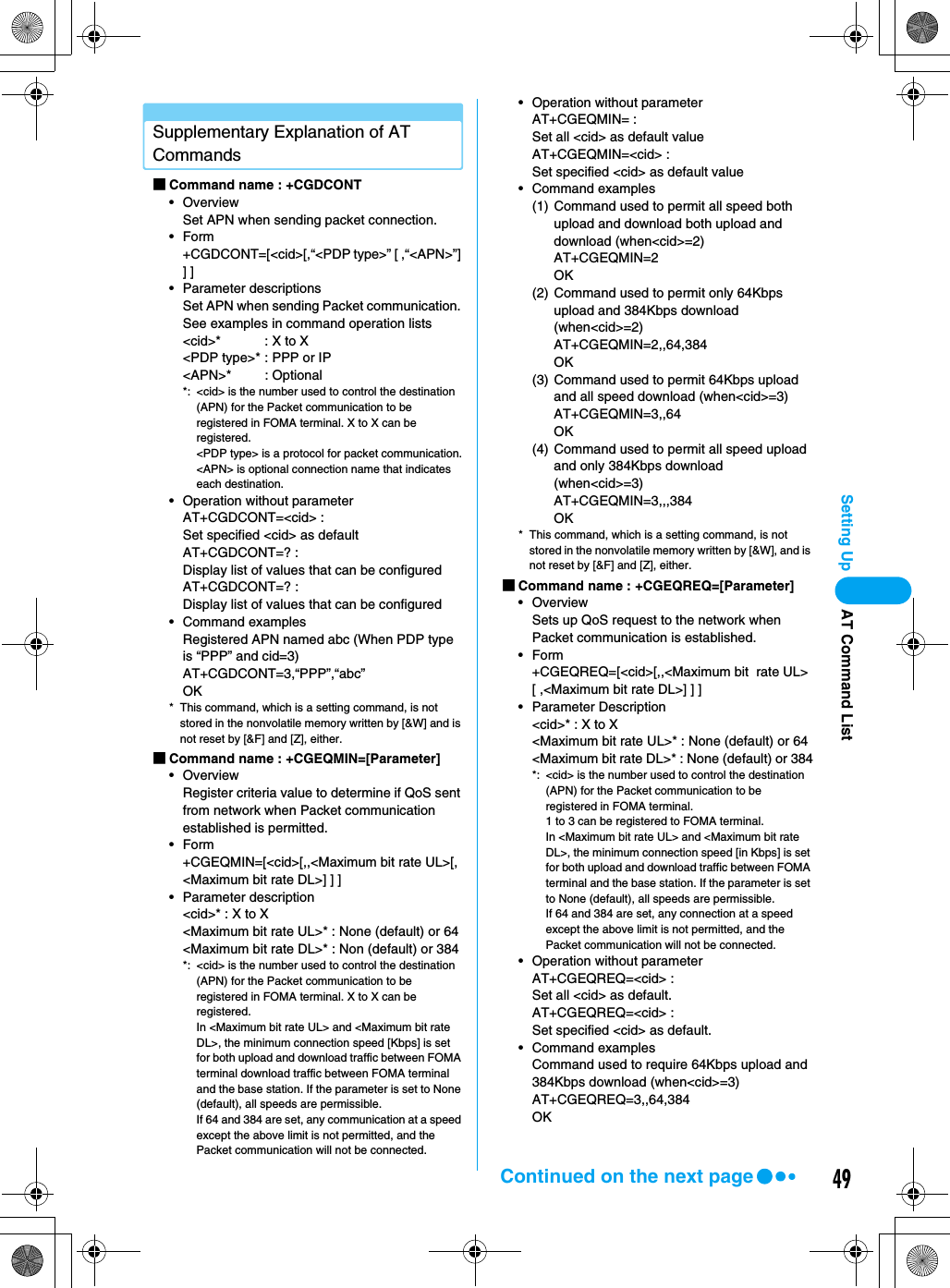 49Setting UpSupplementary Explanation of AT Commands■Command name : +CGDCONT• OverviewSet APN when sending packet connection.•Form+CGDCONT=[&lt;cid&gt;[,“&lt;PDP type&gt;” [ ,“&lt;APN&gt;”] ] ]• Parameter descriptionsSet APN when sending Packet communication. See examples in command operation lists&lt;cid&gt;* : X to X&lt;PDP type&gt;* : PPP or IP&lt;APN&gt;* : Optional*: &lt;cid&gt; is the number used to control the destination (APN) for the Packet communication to be registered in FOMA terminal. X to X can be registered.&lt;PDP type&gt; is a protocol for packet communication.&lt;APN&gt; is optional connection name that indicates each destination.• Operation without parameterAT+CGDCONT=&lt;cid&gt; : Set specified &lt;cid&gt; as defaultAT+CGDCONT=? : Display list of values that can be configuredAT+CGDCONT=? : Display list of values that can be configured• Command examplesRegistered APN named abc (When PDP type is “PPP” and cid=3)AT+CGDCONT=3,“PPP”,“abc”OK* This command, which is a setting command, is not stored in the nonvolatile memory written by [&amp;W] and is not reset by [&amp;F] and [Z], either.■Command name : +CGEQMIN=[Parameter]• OverviewRegister criteria value to determine if QoS sent from network when Packet communication established is permitted.•Form+CGEQMIN=[&lt;cid&gt;[,,&lt;Maximum bit rate UL&gt;[,&lt;Maximum bit rate DL&gt;] ] ]• Parameter description&lt;cid&gt;* : X to X&lt;Maximum bit rate UL&gt;* : None (default) or 64&lt;Maximum bit rate DL&gt;* : Non (default) or 384*: &lt;cid&gt; is the number used to control the destination (APN) for the Packet communication to be registered in FOMA terminal. X to X can be registered.In &lt;Maximum bit rate UL&gt; and &lt;Maximum bit rate DL&gt;, the minimum connection speed [Kbps] is set for both upload and download traffic between FOMA terminal download traffic between FOMA terminal and the base station. If the parameter is set to None (default), all speeds are permissible.If 64 and 384 are set, any communication at a speed except the above limit is not permitted, and the Packet communication will not be connected.• Operation without parameterAT+CGEQMIN= :Set all &lt;cid&gt; as default valueAT+CGEQMIN=&lt;cid&gt; : Set specified &lt;cid&gt; as default value• Command examples(1) Command used to permit all speed both upload and download both upload and download (when&lt;cid&gt;=2)AT+CGEQMIN=2OK(2) Command used to permit only 64Kbps upload and 384Kbps download (when&lt;cid&gt;=2)AT+CGEQMIN=2,,64,384OK(3) Command used to permit 64Kbps upload and all speed download (when&lt;cid&gt;=3)AT+CGEQMIN=3,,64OK(4) Command used to permit all speed upload and only 384Kbps download (when&lt;cid&gt;=3)AT+CGEQMIN=3,,,384OK* This command, which is a setting command, is not stored in the nonvolatile memory written by [&amp;W], and is not reset by [&amp;F] and [Z], either.■Command name : +CGEQREQ=[Parameter]• OverviewSets up QoS request to the network when Packet communication is established.•Form+CGEQREQ=[&lt;cid&gt;[,,&lt;Maximum bit  rate UL&gt;[ ,&lt;Maximum bit rate DL&gt;] ] ]• Parameter Description&lt;cid&gt;* : X to X&lt;Maximum bit rate UL&gt;* : None (default) or 64&lt;Maximum bit rate DL&gt;* : None (default) or 384*: &lt;cid&gt; is the number used to control the destination (APN) for the Packet communication to be registered in FOMA terminal.1 to 3 can be registered to FOMA terminal.In &lt;Maximum bit rate UL&gt; and &lt;Maximum bit rate DL&gt;, the minimum connection speed [in Kbps] is set for both upload and download traffic between FOMA terminal and the base station. If the parameter is set to None (default), all speeds are permissible.If 64 and 384 are set, any connection at a speed except the above limit is not permitted, and the Packet communication will not be connected.• Operation without parameterAT+CGEQREQ=&lt;cid&gt; : Set all &lt;cid&gt; as default.AT+CGEQREQ=&lt;cid&gt; : Set specified &lt;cid&gt; as default.• Command examplesCommand used to require 64Kbps upload and 384Kbps download (when&lt;cid&gt;=3)AT+CGEQREQ=3,,64,384OKAT Command ListContinued on the next page