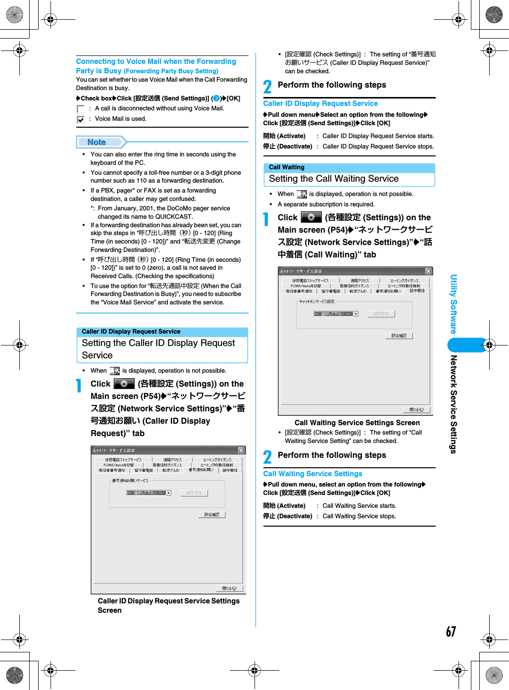 67Utility SoftwareConnecting to Voice Mail when the Forwarding Party is Busy (Forwarding Party Busy Setting)You can set whether to use Voice Mail when the Call Forwarding Destination is busy.yCheck boxyClick [設定送信 (Send Settings)] (c)y[OK]• You can also enter the ring time in seconds using the keyboard of the PC.• You cannot specify a toll-free number or a 3-digit phone number such as 110 as a forwarding destination.• If a PBX, pager* or FAX is set as a forwarding destination, a caller may get confused.*: From January, 2001, the DoCoMo pager service changed its name to QUICKCAST.• If a forwarding destination has already been set, you can skip the steps in “呼び出し時間（秒） [0 - 120] (Ring Time (in seconds) [0 - 120])” and “転送先変更 (Change Forwarding Destination)”.• If “呼び出し時間（秒） [0 - 120] (Ring Time (in seconds) [0 - 120])” is set to 0 (zero), a call is not saved in Received Calls. (Checking the specifications)• To use the option for “転送先通話中設定 (When the Call Forwarding Destination is Busy)”, you need to subscribe the “Voice Mail Service” and activate the service.Caller ID Display Request ServiceSetting the Caller ID Display Request Service• When   is displayed, operation is not possible.aClick  (各種設定 (Settings)) on the Main screen (P54)y“ネットワークサービス設定 (Network Service Settings)”y“番号通知お願い (Caller ID Display Request)” tab•[設定確認 (Check Settings)] : The setting of “番号通知お願いサービス (Caller ID Display Request Service)” can be checked.bPerform the following stepsCaller ID Display Request ServiceyPull down menuySelect an option from the followingyClick [設定送信 (Send Settings)]yClick [OK]Call WaitingSetting the Call Waiting Service• When   is displayed, operation is not possible.• A separate subscription is required.aClick  (各種設定 (Settings)) on the Main screen (P54)y“ネットワークサービス設定 (Network Service Settings)”y“話中着信 (Call Waiting)” tab•[設定確認 (Check Settings)] : The setting of “Call Waiting Service Setting” can be checked.bPerform the following stepsCall Waiting Service SettingsyPull down menu, select an option from the followingyClick [設定送信 (Send Settings)]yClick [OK]: A call is disconnected without using Voice Mail.: Voice Mail is used.Caller ID Display Request Service Settings Screen開始 (Activate) : Caller ID Display Request Service starts.停止 (Deactivate) : Caller ID Display Request Service stops.開始 (Activate) : Call Waiting Service starts.停止 (Deactivate) : Call Waiting Service stops.Call Waiting Service Settings ScreenNetwork Service Settings