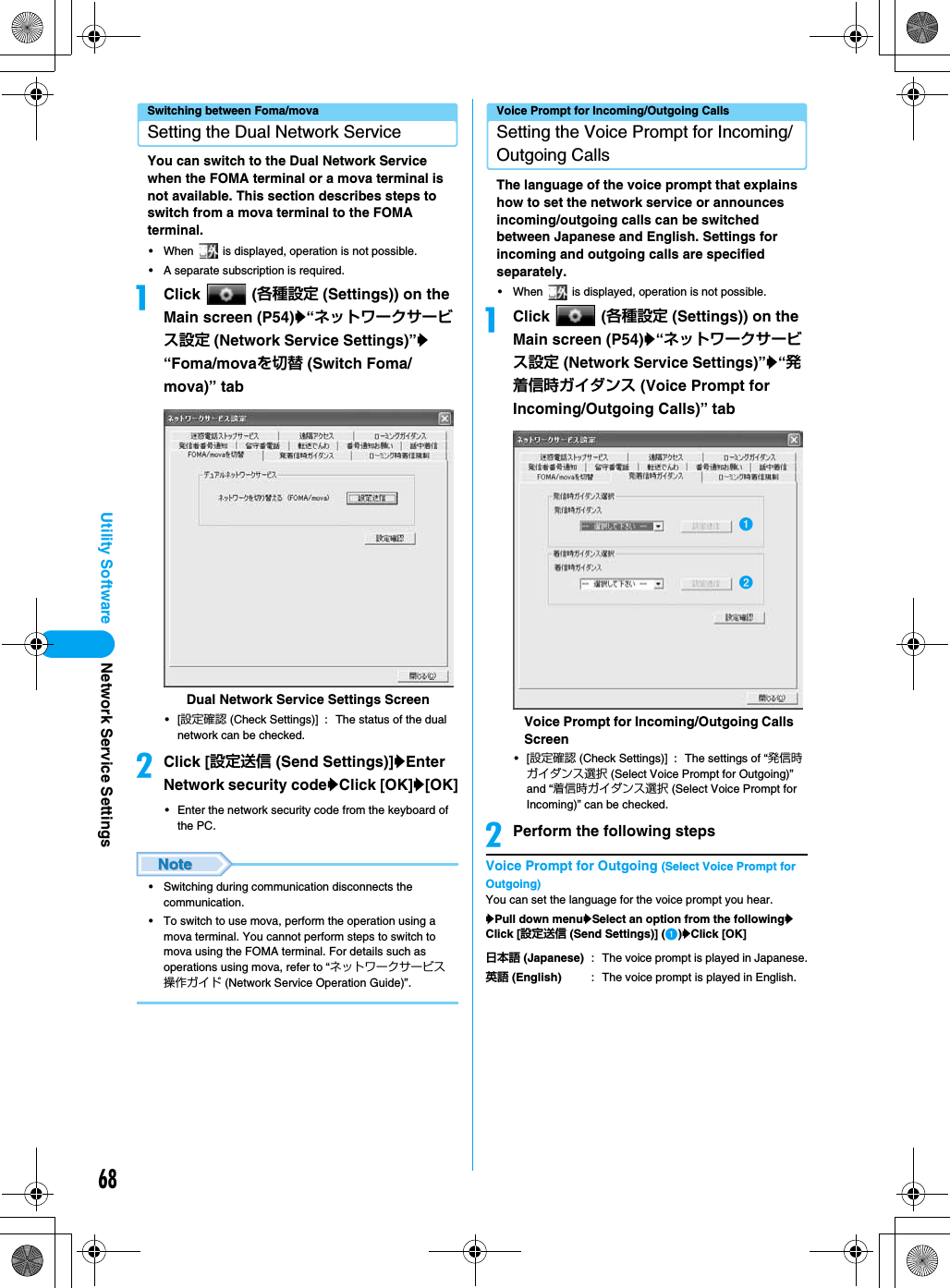 68Utility SoftwareSwitching between Foma/movaSetting the Dual Network ServiceYou can switch to the Dual Network Service when the FOMA terminal or a mova terminal is not available. This section describes steps to switch from a mova terminal to the FOMA terminal.• When   is displayed, operation is not possible.• A separate subscription is required.aClick  (各種設定 (Settings)) on the Main screen (P54)y“ネットワークサービス設定 (Network Service Settings)”y“Foma/movaを切替 (Switch Foma/mova)” tab•[設定確認 (Check Settings)] : The status of the dual network can be checked.bClick [設定送信 (Send Settings)]yEnter Network security codeyClick [OK]y[OK]• Enter the network security code from the keyboard of the PC.• Switching during communication disconnects the communication.• To switch to use mova, perform the operation using a mova terminal. You cannot perform steps to switch to mova using the FOMA terminal. For details such as operations using mova, refer to “ネットワークサービス操作ガイド (Network Service Operation Guide)”.Voice Prompt for Incoming/Outgoing CallsSetting the Voice Prompt for Incoming/Outgoing CallsThe language of the voice prompt that explains how to set the network service or announces incoming/outgoing calls can be switched between Japanese and English. Settings for incoming and outgoing calls are specified separately.• When   is displayed, operation is not possible.aClick  (各種設定 (Settings)) on the Main screen (P54)y“ネットワークサービス設定 (Network Service Settings)”y“発着信時ガイダンス (Voice Prompt for Incoming/Outgoing Calls)” tab•[設定確認 (Check Settings)] : The settings of “発信時ガイダンス選択 (Select Voice Prompt for Outgoing)” and “着信時ガイダンス選択 (Select Voice Prompt for Incoming)” can be checked.bPerform the following stepsVoice Prompt for Outgoing (Select Voice Prompt for Outgoing)You can set the language for the voice prompt you hear.yPull down menuySelect an option from the followingyClick [設定送信 (Send Settings)] (a)yClick [OK]Dual Network Service Settings Screen日本語 (Japanese) : The voice prompt is played in Japanese.英語 (English) : The voice prompt is played in English.Voice Prompt for Incoming/Outgoing Calls ScreenabNetwork Service Settings