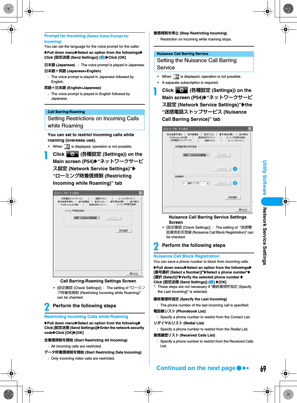 69Utility SoftwarePrompt for Incoming (Select Voice Prompt for Incoming)You can set the language for the voice prompt for the caller.yPull down menuySelect an option from the followingsyClick [設定送信 (Send Settings)] (b)yClick [OK]Call Barring-RoamingSetting Restrictions on Incoming Calls while RoamingYou can set to restrict incoming calls while roaming (overseas use).• When   is displayed, operation is not possible.aClick  (各種設定 (Settings)) on the Main screen (P54)y“ネットワークサービス設定 (Network Service Settings)”y“ローミング時着信規制 (Restricting Incoming while Roaming)” tab•[設定確認 (Check Settings)] : The setting of “ローミング時着信規制 (Restricting Incoming while Roaming)” can be checked.bPerform the following stepsRestricting Incoming Calls while RoamingyPull down menuySelect an option from the followingyClick [設定送信 (Send Settings)]yEnter the network security codeyClick [OK]y[OK]Nuisance Call Barring ServiceSetting the Nuisance Call Barring Service• When   is displayed, operation is not possible.• A separate subscription is required.aClick  (各種設定 (Settings)) on the Main screen (P54)y“ネットワークサービス設定 (Network Service Settings)”ythe “迷惑電話ストップサービス (Nuisance Call Barring Service)” tab•[設定確認 (Check Settings)] : The setting of  “迷惑電話着信拒否登録 (Nuisance Call Block Registration)” can be checked.bPerform the following stepsNuisance Call Block RegistrationYou can save a phone number to block from incoming calls.yPull down menuySelect an option from the followingsy[番号選択 (Select a Number)]*ySelect a phone number*y[選択 (Select)]*yVerify the selected phone number yClick [設定送信 (Send Settings)] (a) y[OK]*: These steps are not necessary if “最終着信呼指定 (Specify the Last Incoming)” is selected.日本語 (Japanese) : The voice prompt is played in Japanese.日本語＋英語 (Japanese+English): The voice prompt is played in Japanese followed by English.英語＋日本語 (English+Japanese): The voice prompt is played in English followed by Japanese.全着信規制を開始 (Start Restricting All Incoming): All incoming calls are restricted.データ呼着信規制を開始 (Start Restricting Data Incoming): Only incoming video calls are restricted.Call Barring-Roaming Settings Screen着信規制を停止 (Stop Restricting Incoming): Restriction on incoming while roaming stops.最終着信呼指定 (Specify the Last Incoming): The phone number of the last incoming call is specified.電話帳リスト (Phonebook List): Specify a phone number to restrict from the Contact List.リダイヤルリスト (Redial List): Specify a phone number to restrict from the Redial List.着信履歴リスト (Received Calls List): Specify a phone number to restrict from the Received Calls List.Nuisance Call Barring Service Settings ScreenabNetwork Service SettingsContinued on the next page