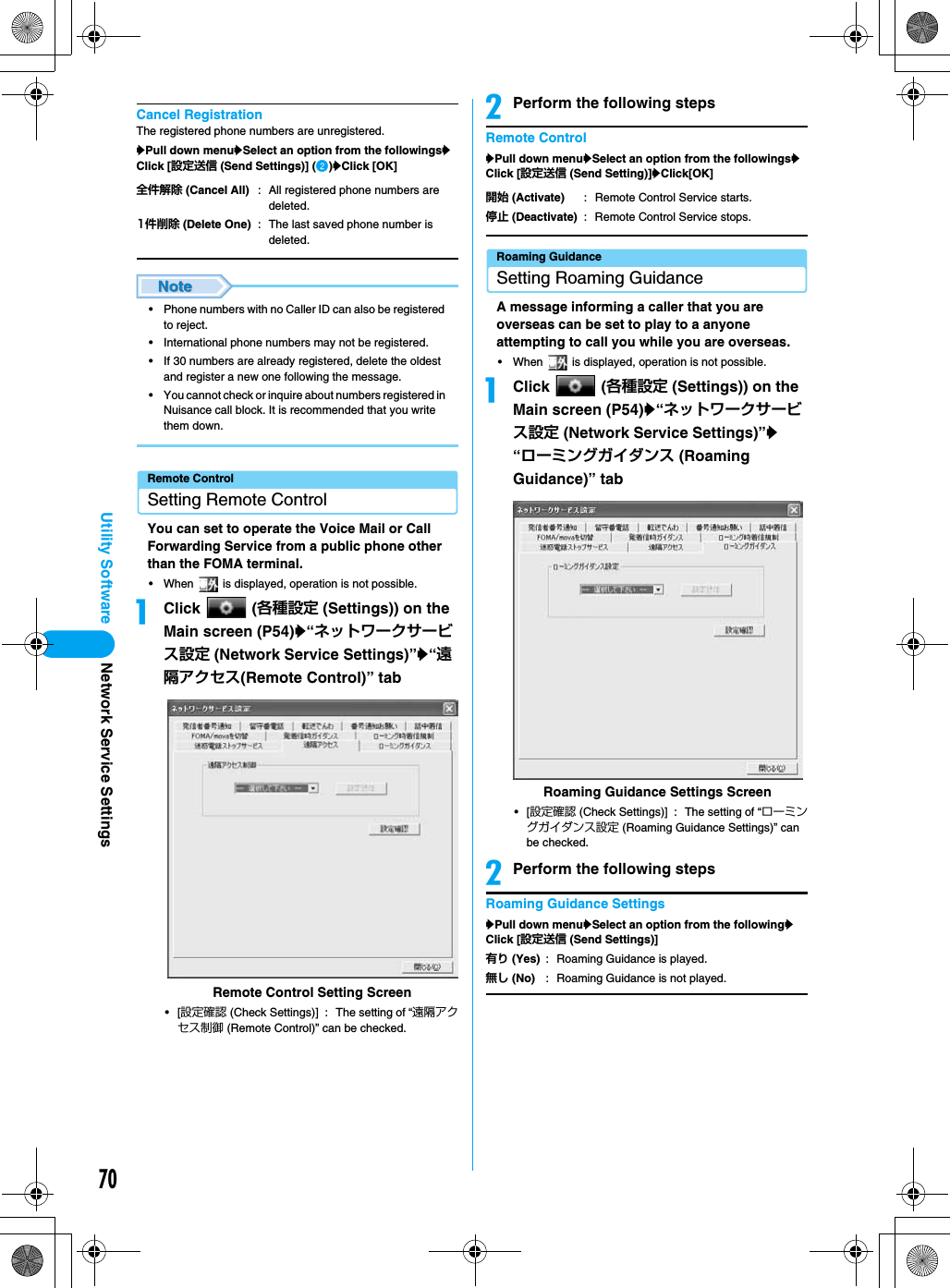 70Utility SoftwareCancel RegistrationThe registered phone numbers are unregistered.yPull down menuySelect an option from the followingsyClick [設定送信 (Send Settings)] (b)yClick [OK]• Phone numbers with no Caller ID can also be registered to reject.• International phone numbers may not be registered.• If 30 numbers are already registered, delete the oldest and register a new one following the message.• You cannot check or inquire about numbers registered in Nuisance call block. It is recommended that you write them down.Remote ControlSetting Remote ControlYou can set to operate the Voice Mail or Call Forwarding Service from a public phone other than the FOMA terminal.• When   is displayed, operation is not possible.aClick  (各種設定 (Settings)) on the Main screen (P54)y“ネットワークサービス設定 (Network Service Settings)”y“遠隔アクセス(Remote Control)” tab•[設定確認 (Check Settings)] : The setting of “遠隔アクセス制御 (Remote Control)” can be checked.bPerform the following stepsRemote ControlyPull down menuySelect an option from the followingsyClick [設定送信 (Send Setting)]yClick[OK]Roaming GuidanceSetting Roaming GuidanceA message informing a caller that you are overseas can be set to play to a anyone attempting to call you while you are overseas.• When   is displayed, operation is not possible.aClick  (各種設定 (Settings)) on the Main screen (P54)y“ネットワークサービス設定 (Network Service Settings)”y“ローミングガイダンス (Roaming Guidance)” tab•[設定確認 (Check Settings)] : The setting of “ローミングガイダンス設定 (Roaming Guidance Settings)” can be checked.bPerform the following stepsRoaming Guidance SettingsyPull down menuySelect an option from the followingyClick [設定送信 (Send Settings)]全件解除 (Cancel All) : All registered phone numbers are deleted.1件削除 (Delete One) : The last saved phone number is deleted.Remote Control Setting Screen開始 (Activate) : Remote Control Service starts.停止 (Deactivate) : Remote Control Service stops.有り (Yes)無し (No): Roaming Guidance is played.: Roaming Guidance is not played.Roaming Guidance Settings ScreenNetwork Service Settings