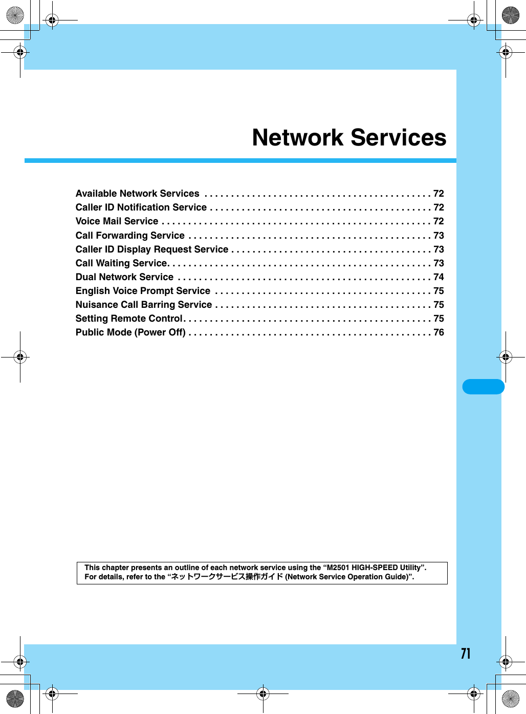 71Network ServicesAvailable Network Services  . . . . . . . . . . . . . . . . . . . . . . . . . . . . . . . . . . . . . . . . . . . 72Caller ID Notification Service . . . . . . . . . . . . . . . . . . . . . . . . . . . . . . . . . . . . . . . . . . 72Voice Mail Service . . . . . . . . . . . . . . . . . . . . . . . . . . . . . . . . . . . . . . . . . . . . . . . . . . . 72Call Forwarding Service . . . . . . . . . . . . . . . . . . . . . . . . . . . . . . . . . . . . . . . . . . . . . . 73Caller ID Display Request Service . . . . . . . . . . . . . . . . . . . . . . . . . . . . . . . . . . . . . . 73Call Waiting Service. . . . . . . . . . . . . . . . . . . . . . . . . . . . . . . . . . . . . . . . . . . . . . . . . . 73Dual Network Service  . . . . . . . . . . . . . . . . . . . . . . . . . . . . . . . . . . . . . . . . . . . . . . . . 74English Voice Prompt Service  . . . . . . . . . . . . . . . . . . . . . . . . . . . . . . . . . . . . . . . . . 75Nuisance Call Barring Service . . . . . . . . . . . . . . . . . . . . . . . . . . . . . . . . . . . . . . . . . 75Setting Remote Control. . . . . . . . . . . . . . . . . . . . . . . . . . . . . . . . . . . . . . . . . . . . . . . 75Public Mode (Power Off) . . . . . . . . . . . . . . . . . . . . . . . . . . . . . . . . . . . . . . . . . . . . . . 76This chapter presents an outline of each network service using the “M2501 HIGH-SPEED Utility”.For details, refer to the “ネットワークサービス操作ガイド (Network Service Operation Guide)”.