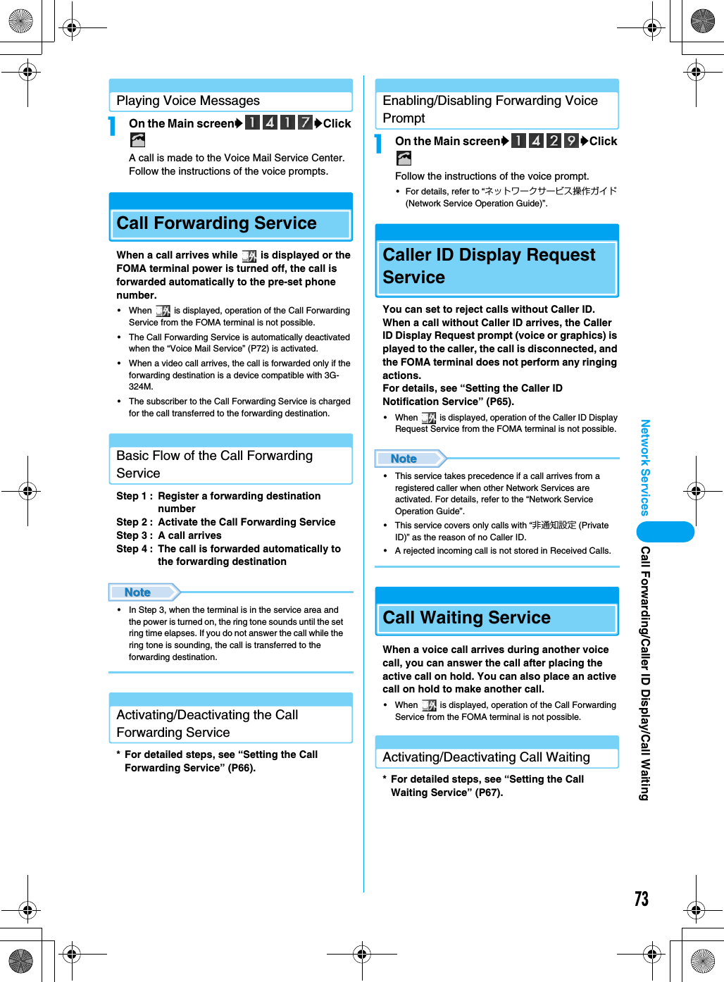 73Network Services Call Forwarding/Caller ID Display/Call WaitingPlaying Voice MessagesaOn the Main screenyyClick A call is made to the Voice Mail Service Center. Follow the instructions of the voice prompts.Call Forwarding ServiceWhen a call arrives while   is displayed or the FOMA terminal power is turned off, the call is forwarded automatically to the pre-set phone number.• When   is displayed, operation of the Call Forwarding Service from the FOMA terminal is not possible.• The Call Forwarding Service is automatically deactivated when the “Voice Mail Service” (P72) is activated.• When a video call arrives, the call is forwarded only if the forwarding destination is a device compatible with 3G-324M.• The subscriber to the Call Forwarding Service is charged for the call transferred to the forwarding destination.Basic Flow of the Call Forwarding ServiceStep 1 : Register a forwarding destination numberStep 2 : Activate the Call Forwarding ServiceStep 3 : A call arrivesStep 4 : The call is forwarded automatically to the forwarding destination• In Step 3, when the terminal is in the service area and the power is turned on, the ring tone sounds until the set ring time elapses. If you do not answer the call while the ring tone is sounding, the call is transferred to the forwarding destination.Activating/Deactivating the Call Forwarding Service* For detailed steps, see “Setting the Call Forwarding Service” (P66).Enabling/Disabling Forwarding Voice PromptaOn the Main screenyyClick Follow the instructions of the voice prompt.• For details, refer to “ネットワークサービス操作ガイド (Network Service Operation Guide)”.Caller ID Display Request ServiceYou can set to reject calls without Caller ID. When a call without Caller ID arrives, the Caller ID Display Request prompt (voice or graphics) is played to the caller, the call is disconnected, and the FOMA terminal does not perform any ringing actions.For details, see “Setting the Caller ID Notification Service” (P65).• When   is displayed, operation of the Caller ID Display Request Service from the FOMA terminal is not possible.• This service takes precedence if a call arrives from a registered caller when other Network Services are activated. For details, refer to the “Network Service Operation Guide”.• This service covers only calls with “非通知設定 (Private ID)” as the reason of no Caller ID.• A rejected incoming call is not stored in Received Calls.Call Waiting ServiceWhen a voice call arrives during another voice call, you can answer the call after placing the active call on hold. You can also place an active call on hold to make another call.• When   is displayed, operation of the Call Forwarding Service from the FOMA terminal is not possible.Activating/Deactivating Call Waiting* For detailed steps, see “Setting the Call Waiting Service” (P67).