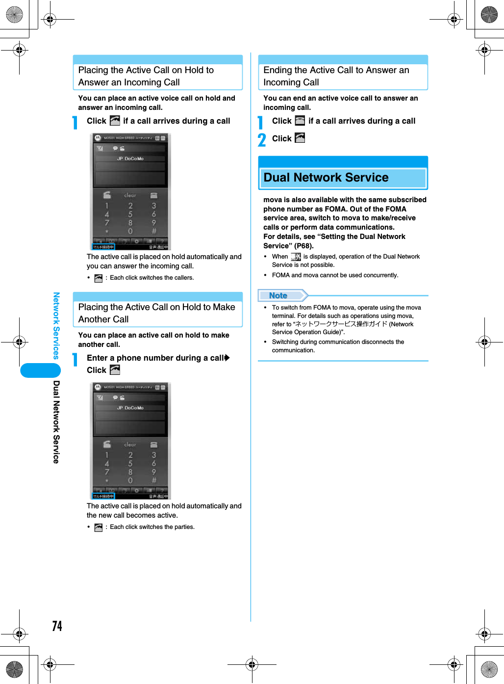 74Network Services Dual Network ServicePlacing the Active Call on Hold to Answer an Incoming CallYou can place an active voice call on hold and answer an incoming call.aClick   if a call arrives during a callThe active call is placed on hold automatically and you can answer the incoming call.• : Each click switches the callers.Placing the Active Call on Hold to Make Another CallYou can place an active call on hold to make another call.aEnter a phone number during a cally Click The active call is placed on hold automatically and the new call becomes active.• : Each click switches the parties.Ending the Active Call to Answer an Incoming CallYou can end an active voice call to answer an incoming call.aClick   if a call arrives during a callbClick Dual Network Servicemova is also available with the same subscribed phone number as FOMA. Out of the FOMA service area, switch to mova to make/receive calls or perform data communications.For details, see “Setting the Dual Network Service” (P68).• When   is displayed, operation of the Dual Network Service is not possible.• FOMA and mova cannot be used concurrently.• To switch from FOMA to mova, operate using the mova terminal. For details such as operations using mova, refer to “ネットワークサービス操作ガイド (Network Service Operation Guide)”.• Switching during communication disconnects the communication.