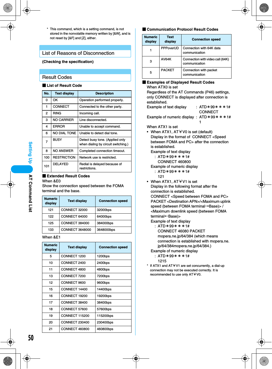 50Setting Up* This command, which is a setting command, is not stored in the nonvolatile memory written by [&amp;W], and is not reset by [&amp;F] and [Z], either.List of Reasons of Disconnection(Checking the specification)Result Codes■List of Result Code■Extended Result CodesWhen &amp;E0Show the connection speed between the FOMA terminal and the base.When &amp;E1■Communication Protocol Result Codes■Examples of Displayed Result CodesWhen ATX0 is setRegardless of the AT Commands (P46) settings, only CONNECT is displayed after connection is established.Example of text display : ATD＊99＊＊＊1# CONNECTExample of numeric display : ATD＊99＊＊＊1#1When ATX1 is set• When ATX1, AT￥V0 is set (default)Display in the format of  CONNECT &lt;Speed between FOMA and PC&gt; after the connection is established.Example of text display:ATD＊99＊＊＊1# CONNECT 460800Example of numeric display:ATD＊99＊＊＊1# 121• When ATX1, AT￥V1 is setDisplay in the following format after the connection is established.CONNECT &lt;Speed between FOMA and PC&gt; PACKET &lt;Destination APN&gt;/&lt;Maximum uplink speed (between FOMA terminal→Base)&gt; / &lt;Maximum downlink speed (between FOMA terminal←Base)&gt;Example of text display:ATD＊99＊＊＊1# CONNECT 46080 PACKET mopera.ne.jp/64/384 (which means connection is established with mopera.ne.jp/64/384mopera.ne.jp/64/384.)Example of numeric display:ATD＊99＊＊＊1# 1215* If ATX1 and AT￥V1 are set concurrently, a dial-up connection may not be executed correctly. It is recommended to use only AT￥V0.No. Text display Description0 OK Operation performed properly.1 CONNECT Connected to the other party.2 RING Incoming call.3 NO CARRIER Line disconnected.4 ERROR Unable to accept command.6 NO DIAL TONE Unable to detect dial tone.7BUSY Detect busy tone. (Applied only when dialing by circuit switching.)8 NO ANSWER Completed connection timeout.100 RESTRICTION Network use is restricted.101 DELAYED Redial is delayed because of restrictions.Numeric display Text display Connection speed121 CONNECT 32000 32000bps122 CONNECT 64000 64000bps125 CONNECT 384000 384000bps133 CONNECT 3648000 3648000bpsNumeric display Text display Connection speed5 CONNECT 1200 1200bps10 CONNECT 2400 2400bps11 CONNECT 4800 4800bps13 CONNECT 7200 7200bps12 CONNECT 9600 9600bps15 CONNECT 14400 14400bps16 CONNECT 19200 19200bps17 CONNECT 38400 38400bps18 CONNECT 57600 57600bps19 CONNECT 115200 115200bps20 CONNECT 230400 230400bps21 CONNECT 460800 460800bpsNumeric displayText display Connection speed1PPPoverUD Connection with 64K data communication3AV64K Connection with video call (64K) communication5PACKET Connection with packet communicationAT Command List