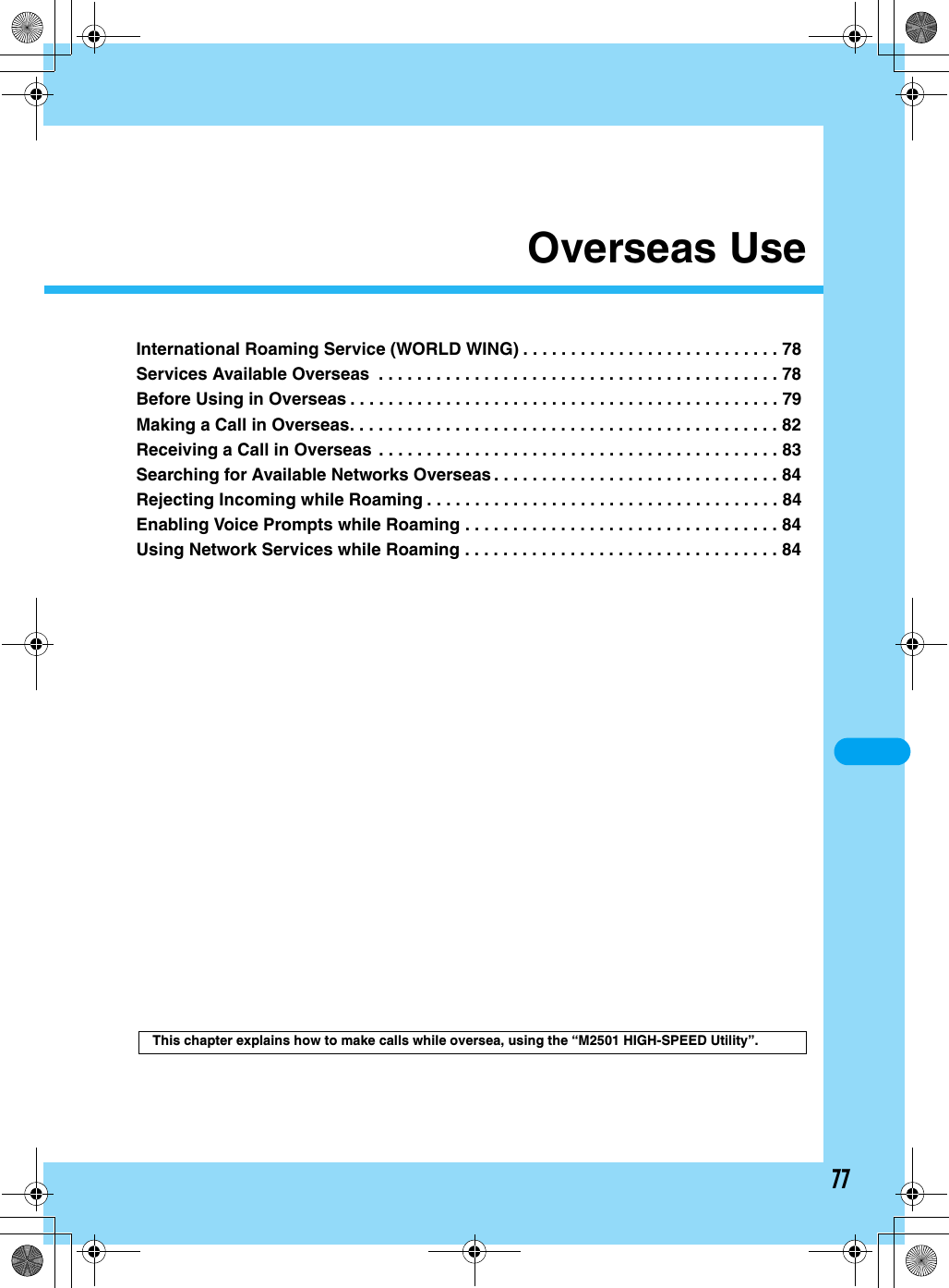 77Overseas UseInternational Roaming Service (WORLD WING) . . . . . . . . . . . . . . . . . . . . . . . . . . . 78Services Available Overseas  . . . . . . . . . . . . . . . . . . . . . . . . . . . . . . . . . . . . . . . . . . 78Before Using in Overseas . . . . . . . . . . . . . . . . . . . . . . . . . . . . . . . . . . . . . . . . . . . . . 79Making a Call in Overseas. . . . . . . . . . . . . . . . . . . . . . . . . . . . . . . . . . . . . . . . . . . . . 82Receiving a Call in Overseas . . . . . . . . . . . . . . . . . . . . . . . . . . . . . . . . . . . . . . . . . . 83Searching for Available Networks Overseas . . . . . . . . . . . . . . . . . . . . . . . . . . . . . . 84Rejecting Incoming while Roaming . . . . . . . . . . . . . . . . . . . . . . . . . . . . . . . . . . . . . 84Enabling Voice Prompts while Roaming . . . . . . . . . . . . . . . . . . . . . . . . . . . . . . . . . 84Using Network Services while Roaming . . . . . . . . . . . . . . . . . . . . . . . . . . . . . . . . . 84This chapter explains how to make calls while oversea, using the “M2501 HIGH-SPEED Utility”.