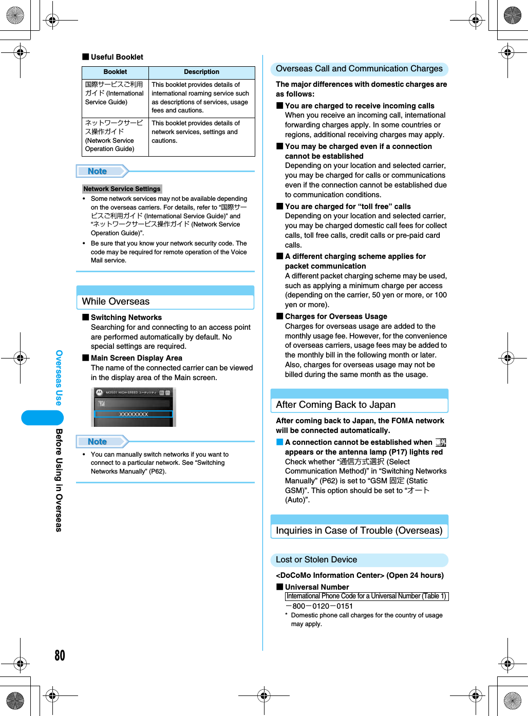 80Overseas Use■Useful Booklet• Some network services may not be available depending on the overseas carriers. For details, refer to “国際サービスご利用ガイド (International Service Guide)” and “ネットワークサービス操作ガイド (Network Service Operation Guide)”.• Be sure that you know your network security code. The code may be required for remote operation of the Voice Mail service.While Overseas■Switching NetworksSearching for and connecting to an access point are performed automatically by default. No special settings are required.■Main Screen Display AreaThe name of the connected carrier can be viewed in the display area of the Main screen.• You can manually switch networks if you want to connect to a particular network. See “Switching Networks Manually” (P62).Overseas Call and Communication ChargesThe major differences with domestic charges are as follows:■You are charged to receive incoming callsWhen you receive an incoming call, international forwarding charges apply. In some countries or regions, additional receiving charges may apply.■You may be charged even if a connection cannot be establishedDepending on your location and selected carrier, you may be charged for calls or communications even if the connection cannot be established due to communication conditions.■You are charged for “toll free” callsDepending on your location and selected carrier, you may be charged domestic call fees for collect calls, toll free calls, credit calls or pre-paid card calls.■A different charging scheme applies for packet communicationA different packet charging scheme may be used, such as applying a minimum charge per access (depending on the carrier, 50 yen or more, or 100 yen or more).■Charges for Overseas UsageCharges for overseas usage are added to the monthly usage fee. However, for the convenience of overseas carriers, usage fees may be added to the monthly bill in the following month or later. Also, charges for overseas usage may not be billed during the same month as the usage.After Coming Back to JapanAfter coming back to Japan, the FOMA network will be connected automatically.■A connection cannot be established when   appears or the antenna lamp (P17) lights redCheck whether “通信方式選択 (Select Communication Method)” in “Switching Networks Manually” (P62) is set to “GSM 固定 (Static GSM)”. This option should be set to “オート (Auto)”.Inquiries in Case of Trouble (Overseas)Lost or Stolen Device&lt;DoCoMo Information Center&gt; (Open 24 hours)■Universal Number−800−0120−0151* Domestic phone call charges for the country of usage may apply.Booklet Description国際サービスご利用ガイド (International Service Guide)This booklet provides details of international roaming service such as descriptions of services, usage fees and cautions.ネットワークサービス操作ガイド (Network Service Operation Guide)This booklet provides details of network services, settings and cautions.Network Service SettingsInternational Phone Code for a Universal Number (Table 1)Before Using in Overseas