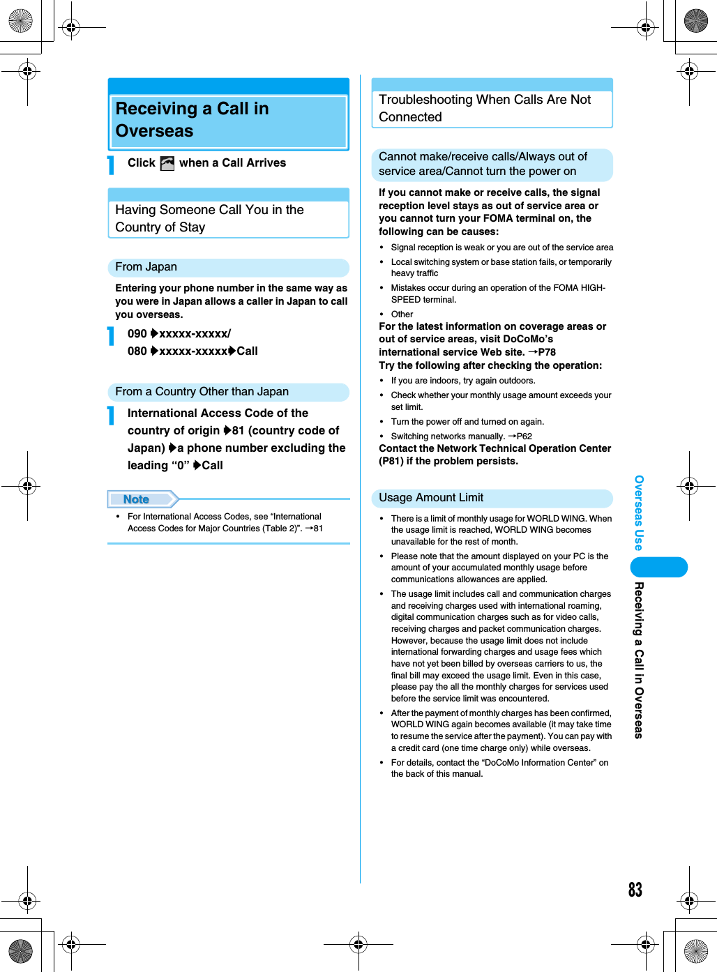 83Overseas UseReceiving a Call in OverseasaClick   when a Call ArrivesHaving Someone Call You in the Country of StayFrom JapanEntering your phone number in the same way as you were in Japan allows a caller in Japan to call you overseas.a090 yxxxxx-xxxxx/080 yxxxxx-xxxxxyCallFrom a Country Other than JapanaInternational Access Code of the country of origin y81 (country code of Japan) ya phone number excluding the leading “0” yCall• For International Access Codes, see “International Access Codes for Major Countries (Table 2)”. →81Troubleshooting When Calls Are Not ConnectedCannot make/receive calls/Always out of service area/Cannot turn the power onIf you cannot make or receive calls, the signal reception level stays as out of service area or you cannot turn your FOMA terminal on, the following can be causes:• Signal reception is weak or you are out of the service area• Local switching system or base station fails, or temporarily heavy traffic• Mistakes occur during an operation of the FOMA HIGH-SPEED terminal.• OtherFor the latest information on coverage areas or out of service areas, visit DoCoMo’s international service Web site. →P78Try the following after checking the operation:• If you are indoors, try again outdoors.• Check whether your monthly usage amount exceeds your set limit.• Turn the power off and turned on again.• Switching networks manually. →P62Contact the Network Technical Operation Center (P81) if the problem persists.Usage Amount Limit• There is a limit of monthly usage for WORLD WING. When the usage limit is reached, WORLD WING becomes unavailable for the rest of month.• Please note that the amount displayed on your PC is the amount of your accumulated monthly usage before communications allowances are applied.• The usage limit includes call and communication charges and receiving charges used with international roaming, digital communication charges such as for video calls, receiving charges and packet communication charges. However, because the usage limit does not include international forwarding charges and usage fees which have not yet been billed by overseas carriers to us, the final bill may exceed the usage limit. Even in this case, please pay the all the monthly charges for services used before the service limit was encountered.• After the payment of monthly charges has been confirmed, WORLD WING again becomes available (it may take time to resume the service after the payment). You can pay with a credit card (one time charge only) while overseas.• For details, contact the “DoCoMo Information Center” on the back of this manual.Receiving a Call in Overseas