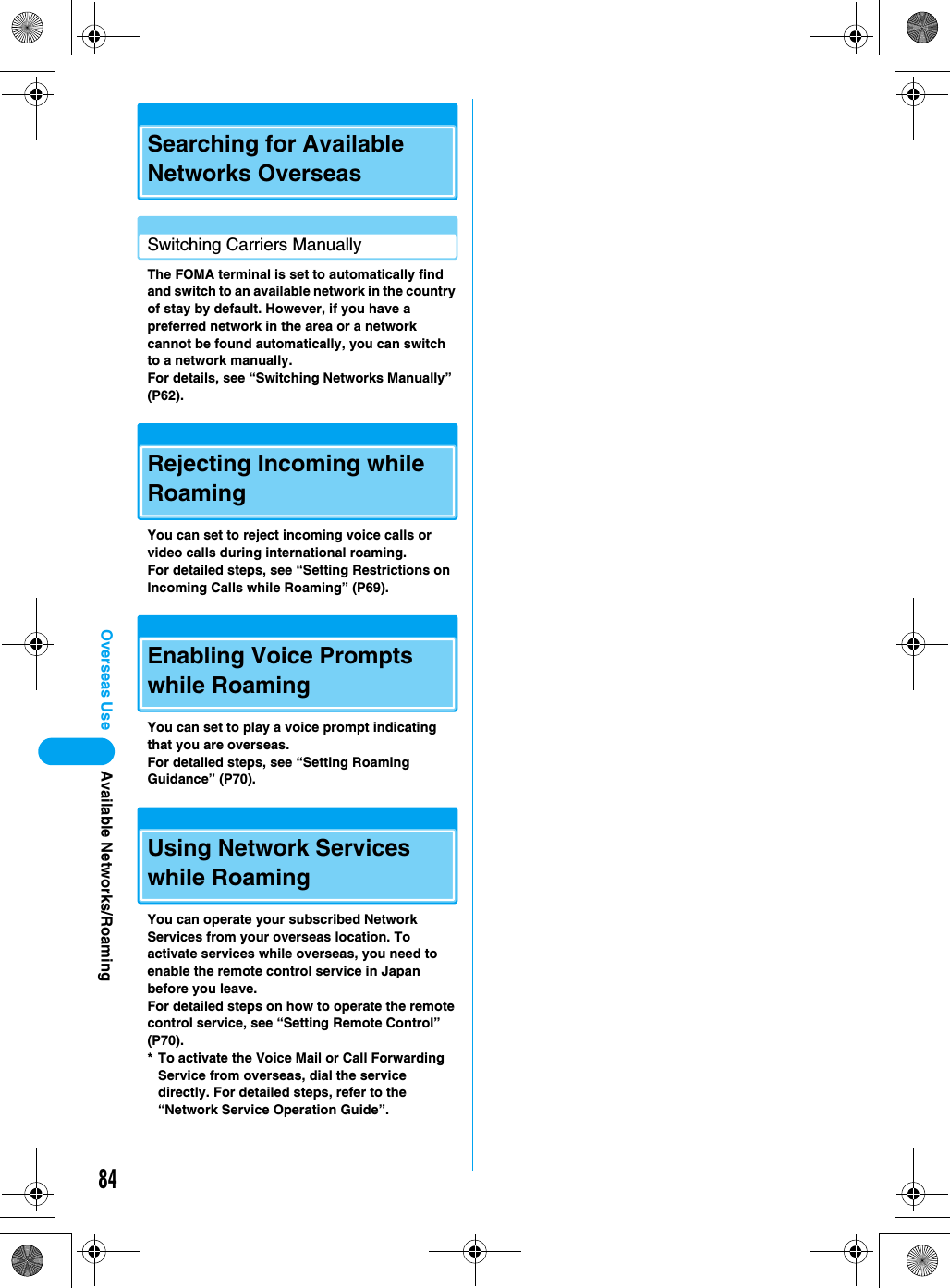 84Overseas UseSearching for Available Networks OverseasSwitching Carriers ManuallyThe FOMA terminal is set to automatically find and switch to an available network in the country of stay by default. However, if you have a preferred network in the area or a network cannot be found automatically, you can switch to a network manually.For details, see “Switching Networks Manually” (P62).Rejecting Incoming while RoamingYou can set to reject incoming voice calls or video calls during international roaming.For detailed steps, see “Setting Restrictions on Incoming Calls while Roaming” (P69).Enabling Voice Prompts while RoamingYou can set to play a voice prompt indicating that you are overseas.For detailed steps, see “Setting Roaming Guidance” (P70).Using Network Services while RoamingYou can operate your subscribed Network Services from your overseas location. To activate services while overseas, you need to enable the remote control service in Japan before you leave.For detailed steps on how to operate the remote control service, see “Setting Remote Control” (P70).* To activate the Voice Mail or Call Forwarding Service from overseas, dial the service directly. For detailed steps, refer to the “Network Service Operation Guide”.Available Networks/Roaming