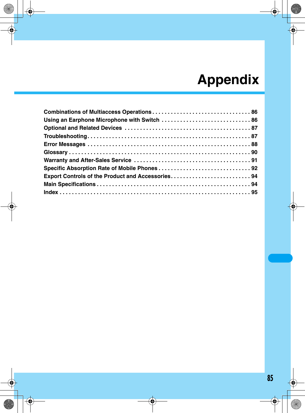 85AppendixCombinations of Multiaccess Operations . . . . . . . . . . . . . . . . . . . . . . . . . . . . . . . . 86Using an Earphone Microphone with Switch  . . . . . . . . . . . . . . . . . . . . . . . . . . . . . 86Optional and Related Devices  . . . . . . . . . . . . . . . . . . . . . . . . . . . . . . . . . . . . . . . . . 87Troubleshooting. . . . . . . . . . . . . . . . . . . . . . . . . . . . . . . . . . . . . . . . . . . . . . . . . . . . . 87Error Messages  . . . . . . . . . . . . . . . . . . . . . . . . . . . . . . . . . . . . . . . . . . . . . . . . . . . . . 88Glossary . . . . . . . . . . . . . . . . . . . . . . . . . . . . . . . . . . . . . . . . . . . . . . . . . . . . . . . . . . . 90Warranty and After-Sales Service  . . . . . . . . . . . . . . . . . . . . . . . . . . . . . . . . . . . . . . 91Specific Absorption Rate of Mobile Phones . . . . . . . . . . . . . . . . . . . . . . . . . . . . . . 92Export Controls of the Product and Accessories. . . . . . . . . . . . . . . . . . . . . . . . . . 94Main Specifications . . . . . . . . . . . . . . . . . . . . . . . . . . . . . . . . . . . . . . . . . . . . . . . . . . 94Index . . . . . . . . . . . . . . . . . . . . . . . . . . . . . . . . . . . . . . . . . . . . . . . . . . . . . . . . . . . . . .95