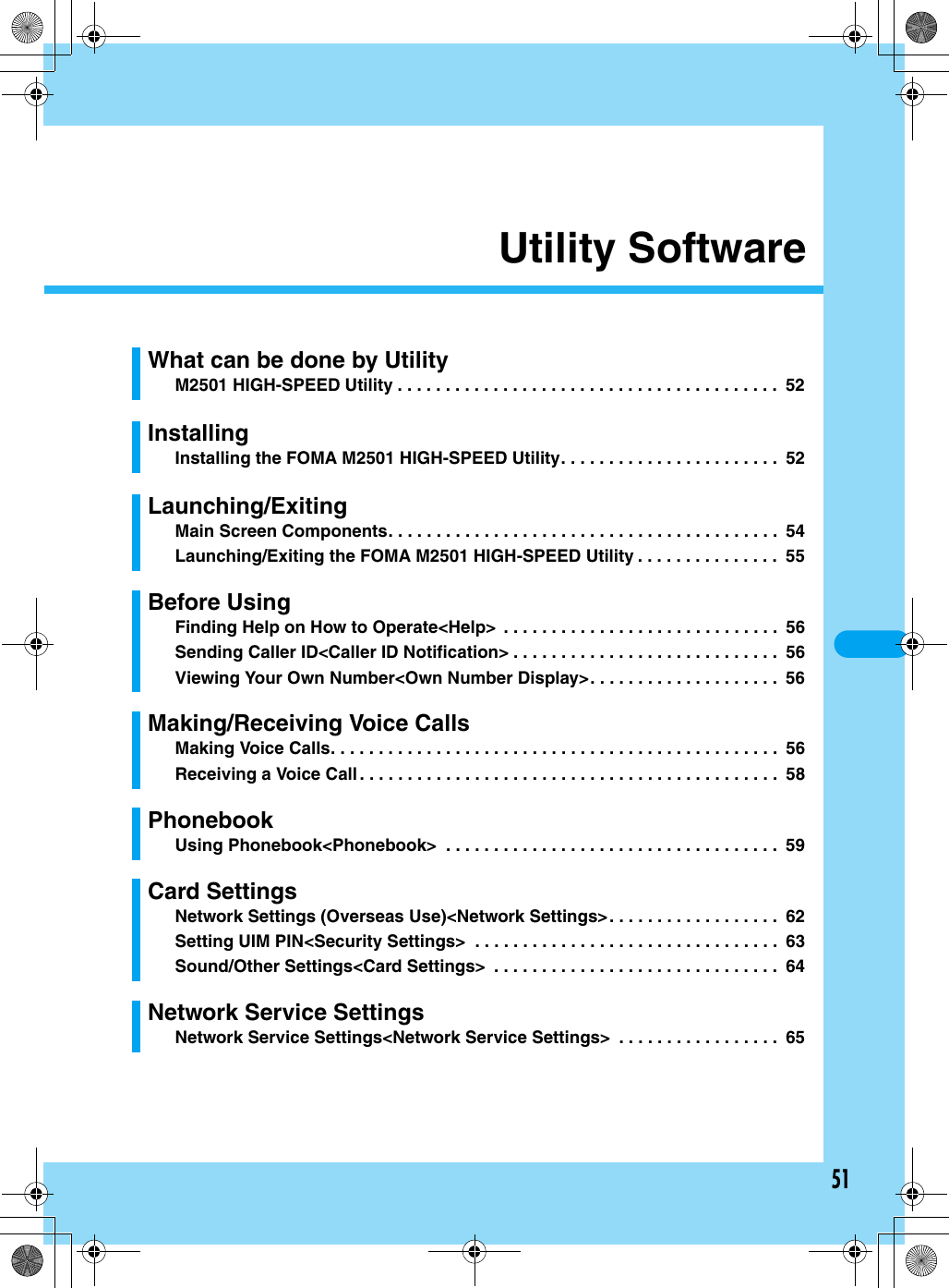 51Utility SoftwareWhat can be done by UtilityM2501 HIGH-SPEED Utility . . . . . . . . . . . . . . . . . . . . . . . . . . . . . . . . . . . . . . . .  52InstallingInstalling the FOMA M2501 HIGH-SPEED Utility. . . . . . . . . . . . . . . . . . . . . . .  52Launching/ExitingMain Screen Components. . . . . . . . . . . . . . . . . . . . . . . . . . . . . . . . . . . . . . . . .  54Launching/Exiting the FOMA M2501 HIGH-SPEED Utility . . . . . . . . . . . . . . .  55Before UsingFinding Help on How to Operate&lt;Help&gt;  . . . . . . . . . . . . . . . . . . . . . . . . . . . . .  56Sending Caller ID&lt;Caller ID Notification&gt; . . . . . . . . . . . . . . . . . . . . . . . . . . . .  56Viewing Your Own Number&lt;Own Number Display&gt;. . . . . . . . . . . . . . . . . . . .  56Making/Receiving Voice CallsMaking Voice Calls. . . . . . . . . . . . . . . . . . . . . . . . . . . . . . . . . . . . . . . . . . . . . . .  56Receiving a Voice Call. . . . . . . . . . . . . . . . . . . . . . . . . . . . . . . . . . . . . . . . . . . .  58PhonebookUsing Phonebook&lt;Phonebook&gt;  . . . . . . . . . . . . . . . . . . . . . . . . . . . . . . . . . . .  59Card SettingsNetwork Settings (Overseas Use)&lt;Network Settings&gt;. . . . . . . . . . . . . . . . . .  62Setting UIM PIN&lt;Security Settings&gt;  . . . . . . . . . . . . . . . . . . . . . . . . . . . . . . . .  63Sound/Other Settings&lt;Card Settings&gt;  . . . . . . . . . . . . . . . . . . . . . . . . . . . . . .  64Network Service SettingsNetwork Service Settings&lt;Network Service Settings&gt;  . . . . . . . . . . . . . . . . .  65