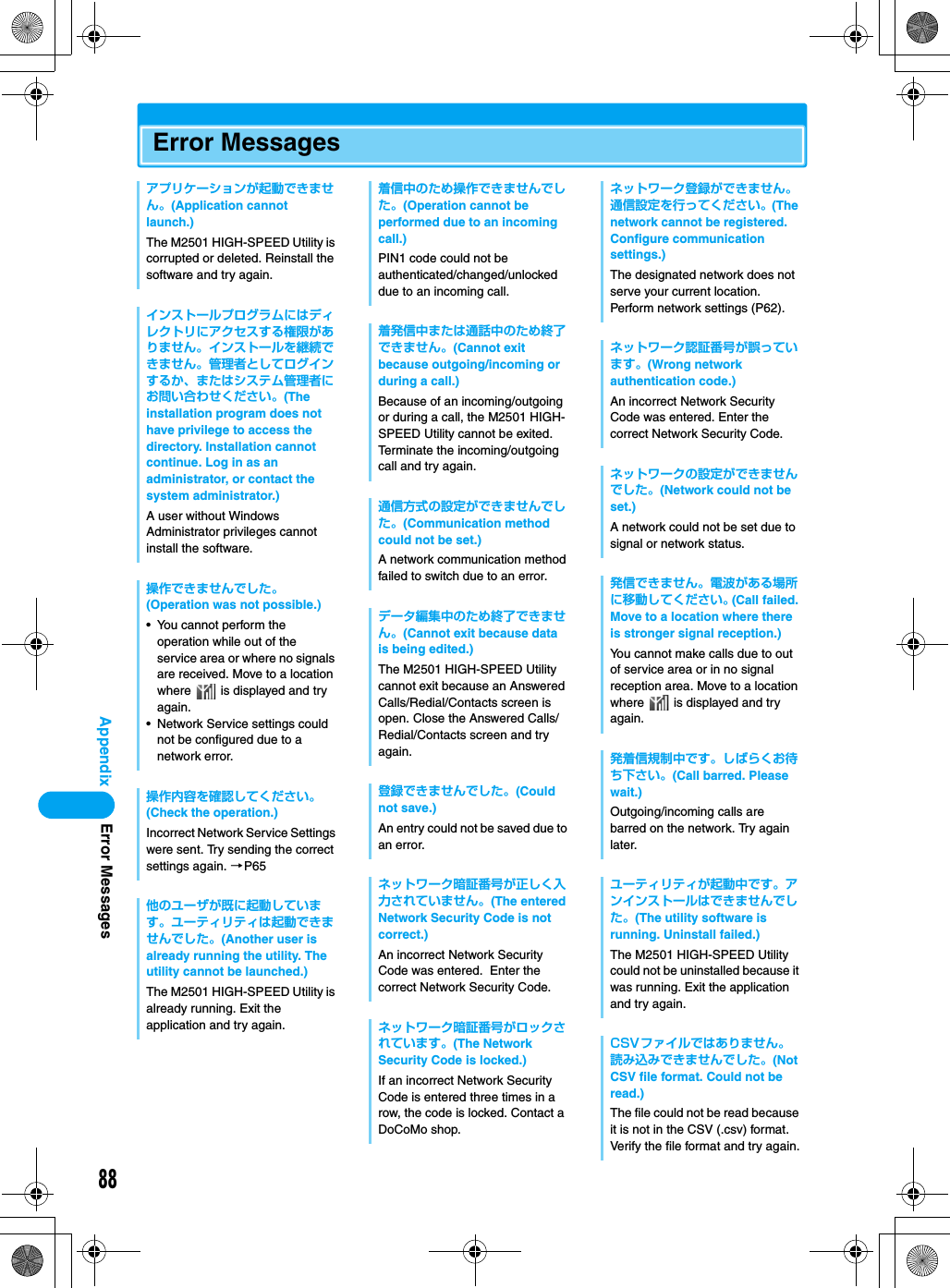 88AppendixError Messagesアプリケーションが起動できません。(Application cannot launch.)The M2501 HIGH-SPEED Utility is corrupted or deleted. Reinstall the software and try again.インストールプログラムにはディレクトリにアクセスする権限がありません。インストールを継続できません。管理者としてログインするか、またはシステム管理者にお問い合わせください。(The installation program does not have privilege to access the directory. Installation cannot continue. Log in as an administrator, or contact the system administrator.)A user without Windows Administrator privileges cannot install the software.操作できませんでした。(Operation was not possible.)• You cannot perform the operation while out of the service area or where no signals are received. Move to a location where   is displayed and try again.• Network Service settings could not be configured due to a network error.操作内容を確認してください。(Check the operation.)Incorrect Network Service Settings were sent. Try sending the correct settings again. →P65他のユーザが既に起動しています。ユーティリティは起動できませんでした。(Another user is already running the utility. The utility cannot be launched.)The M2501 HIGH-SPEED Utility is already running. Exit the application and try again.着信中のため操作できませんでした。(Operation cannot be performed due to an incoming call.)PIN1 code could not be authenticated/changed/unlocked due to an incoming call.着発信中または通話中のため終了できません。(Cannot exit because outgoing/incoming or during a call.)Because of an incoming/outgoing or during a call, the M2501 HIGH-SPEED Utility cannot be exited. Terminate the incoming/outgoing call and try again.通信方式の設定ができませんでした。(Communication method could not be set.)A network communication method failed to switch due to an error.データ編集中のため終了できません。(Cannot exit because data is being edited.)The M2501 HIGH-SPEED Utility cannot exit because an Answered Calls/Redial/Contacts screen is open. Close the Answered Calls/Redial/Contacts screen and try again.登録できませんでした。(Could not save.)An entry could not be saved due to an error.ネットワーク暗証番号が正しく入力されていません。(The entered Network Security Code is not correct.)An incorrect Network Security Code was entered.  Enter the correct Network Security Code.ネットワーク暗証番号がロックされています。(The Network Security Code is locked.)If an incorrect Network Security Code is entered three times in a row, the code is locked. Contact a DoCoMo shop.ネットワーク登録ができません。通信設定を行ってください。(The network cannot be registered. Configure communication settings.)The designated network does not serve your current location. Perform network settings (P62).ネットワーク認証番号が誤っています。(Wrong network authentication code.)An incorrect Network Security Code was entered. Enter the correct Network Security Code.ネットワークの設定ができませんでした。(Network could not be set.)A network could not be set due to signal or network status.発信できません。電波がある場所に移動してください。(Call failed. Move to a location where there is stronger signal reception.)You cannot make calls due to out of service area or in no signal reception area. Move to a location where   is displayed and try again.発着信規制中です。しばらくお待ち下さい。(Call barred. Please wait.)Outgoing/incoming calls are barred on the network. Try again later.ユーティリティが起動中です。アンインストールはできませんでした。(The utility software is running. Uninstall failed.)The M2501 HIGH-SPEED Utility could not be uninstalled because it was running. Exit the application and try again.CSVファイルではありません。読み込みできませんでした。(Not CSV file format. Could not be read.)The file could not be read because it is not in the CSV (.csv) format. Verify the file format and try again.Error Messages