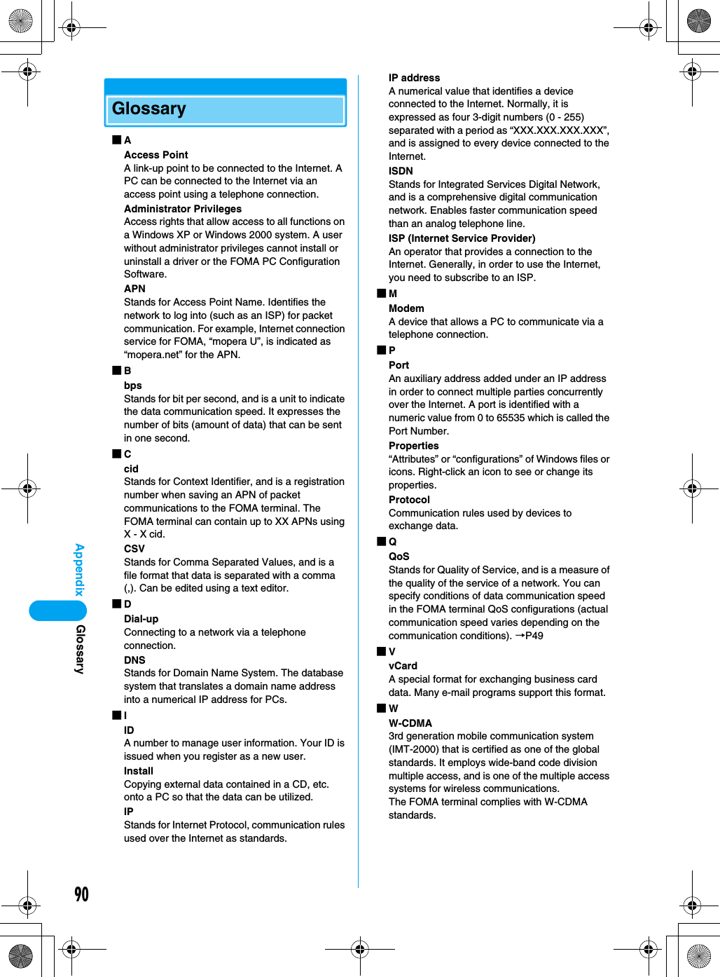 90AppendixGlossary■AAccess PointA link-up point to be connected to the Internet. A PC can be connected to the Internet via an access point using a telephone connection.Administrator PrivilegesAccess rights that allow access to all functions on a Windows XP or Windows 2000 system. A user without administrator privileges cannot install or uninstall a driver or the FOMA PC Configuration Software.APNStands for Access Point Name. Identifies the network to log into (such as an ISP) for packet communication. For example, Internet connection service for FOMA, “mopera U”, is indicated as “mopera.net” for the APN.■BbpsStands for bit per second, and is a unit to indicate the data communication speed. It expresses the number of bits (amount of data) that can be sent in one second.■CcidStands for Context Identifier, and is a registration number when saving an APN of packet communications to the FOMA terminal. The FOMA terminal can contain up to XX APNs using X - X cid.CSVStands for Comma Separated Values, and is a file format that data is separated with a comma (,). Can be edited using a text editor.■DDial-upConnecting to a network via a telephone connection.DNSStands for Domain Name System. The database system that translates a domain name address into a numerical IP address for PCs.■IIDA number to manage user information. Your ID is issued when you register as a new user.InstallCopying external data contained in a CD, etc. onto a PC so that the data can be utilized.IPStands for Internet Protocol, communication rules used over the Internet as standards.IP addressA numerical value that identifies a device connected to the Internet. Normally, it is expressed as four 3-digit numbers (0 - 255) separated with a period as “XXX.XXX.XXX.XXX”, and is assigned to every device connected to the Internet.ISDNStands for Integrated Services Digital Network, and is a comprehensive digital communication network. Enables faster communication speed than an analog telephone line.ISP (Internet Service Provider)An operator that provides a connection to the Internet. Generally, in order to use the Internet, you need to subscribe to an ISP.■MModemA device that allows a PC to communicate via a telephone connection.■PPortAn auxiliary address added under an IP address in order to connect multiple parties concurrently over the Internet. A port is identified with a numeric value from 0 to 65535 which is called the Port Number.Properties“Attributes” or “configurations” of Windows files or icons. Right-click an icon to see or change its properties.ProtocolCommunication rules used by devices to exchange data.■QQoSStands for Quality of Service, and is a measure of the quality of the service of a network. You can specify conditions of data communication speed in the FOMA terminal QoS configurations (actual communication speed varies depending on the communication conditions). →P49■VvCardA special format for exchanging business card data. Many e-mail programs support this format.■WW-CDMA3rd generation mobile communication system (IMT-2000) that is certified as one of the global standards. It employs wide-band code division multiple access, and is one of the multiple access systems for wireless communications.The FOMA terminal complies with W-CDMA standards.Glossary