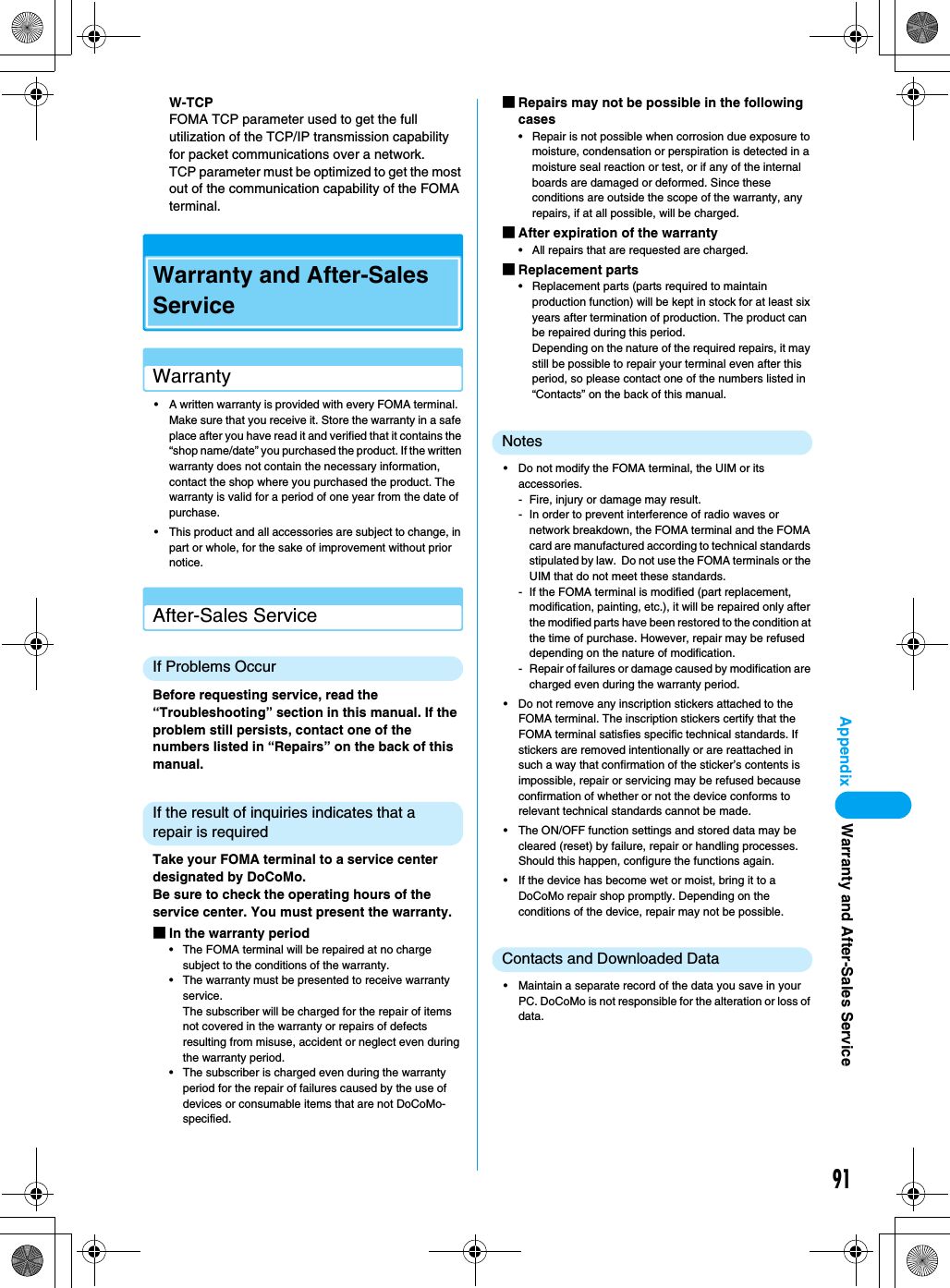 91AppendixW-TCP FOMA TCP parameter used to get the full utilization of the TCP/IP transmission capability for packet communications over a network.TCP parameter must be optimized to get the most out of the communication capability of the FOMA terminal.Warranty and After-Sales ServiceWarranty• A written warranty is provided with every FOMA terminal.  Make sure that you receive it. Store the warranty in a safe place after you have read it and verified that it contains the “shop name/date” you purchased the product. If the written warranty does not contain the necessary information, contact the shop where you purchased the product. The warranty is valid for a period of one year from the date of purchase.• This product and all accessories are subject to change, in part or whole, for the sake of improvement without prior notice.After-Sales ServiceIf Problems OccurBefore requesting service, read the “Troubleshooting” section in this manual. If the problem still persists, contact one of the numbers listed in “Repairs” on the back of this manual.If the result of inquiries indicates that a repair is requiredTake your FOMA terminal to a service center designated by DoCoMo.Be sure to check the operating hours of the service center. You must present the warranty.■In the warranty period• The FOMA terminal will be repaired at no charge subject to the conditions of the warranty.• The warranty must be presented to receive warranty service.The subscriber will be charged for the repair of items not covered in the warranty or repairs of defects resulting from misuse, accident or neglect even during the warranty period.• The subscriber is charged even during the warranty period for the repair of failures caused by the use of devices or consumable items that are not DoCoMo-specified.■Repairs may not be possible in the following cases• Repair is not possible when corrosion due exposure to moisture, condensation or perspiration is detected in a moisture seal reaction or test, or if any of the internal boards are damaged or deformed. Since these conditions are outside the scope of the warranty, any repairs, if at all possible, will be charged.■After expiration of the warranty• All repairs that are requested are charged.■Replacement parts• Replacement parts (parts required to maintain production function) will be kept in stock for at least six years after termination of production. The product can be repaired during this period.Depending on the nature of the required repairs, it may still be possible to repair your terminal even after this period, so please contact one of the numbers listed in “Contacts” on the back of this manual.Notes• Do not modify the FOMA terminal, the UIM or its accessories.- Fire, injury or damage may result.- In order to prevent interference of radio waves or network breakdown, the FOMA terminal and the FOMA card are manufactured according to technical standards stipulated by law.  Do not use the FOMA terminals or the UIM that do not meet these standards.- If the FOMA terminal is modified (part replacement, modification, painting, etc.), it will be repaired only after the modified parts have been restored to the condition at the time of purchase. However, repair may be refused depending on the nature of modification.- Repair of failures or damage caused by modification are charged even during the warranty period.• Do not remove any inscription stickers attached to the FOMA terminal. The inscription stickers certify that the FOMA terminal satisfies specific technical standards. If stickers are removed intentionally or are reattached in such a way that confirmation of the sticker’s contents is impossible, repair or servicing may be refused because confirmation of whether or not the device conforms to relevant technical standards cannot be made.• The ON/OFF function settings and stored data may be cleared (reset) by failure, repair or handling processes. Should this happen, configure the functions again.• If the device has become wet or moist, bring it to a DoCoMo repair shop promptly. Depending on the conditions of the device, repair may not be possible.Contacts and Downloaded Data• Maintain a separate record of the data you save in your PC. DoCoMo is not responsible for the alteration or loss of data.Warranty and After-Sales Service