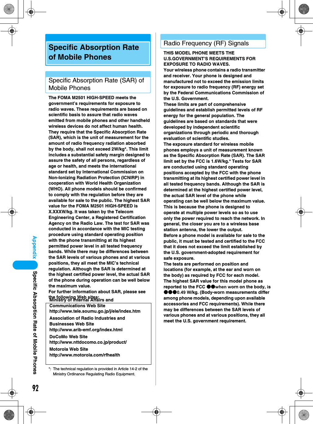 92AppendixSpecific Absorption Rate of Mobile PhonesSpecific Absorption Rate (SAR) of Mobile PhonesThe FOMA M2501 HIGH-SPEED meets the government’s requirements for exposure to radio waves. These requirements are based on scientific basis to assure that radio waves emitted from mobile phones and other handheld wireless devices do not affect human health.  They require that the Specific Absorption Rate (SAR), which is the unit of measurement for the amount of radio frequency radiation absorbed by the body, shall not exceed 2W/kg*. This limit includes a substantial safety margin designed to assure the safety of all persons, regardless of age or health, and meets the international standard set by International Commission on Non-Ionizing Radiation Protection (ICNIRP) in cooperation with World Health Organization (WHO). All phone models should be confirmed to comply with the regulation before they are available for sale to the public. The highest SAR value for the FOMA M2501 HIGH-SPEED is X.XXXW/kg. It was taken by the Telecom Engineering Center, a Registered Certification Agency on the Radio Law. The test for SAR was conducted in accordance with the MIC testing procedure using standard operating position with the phone transmitting at its highest permitted power level in all tested frequency bands. While there may be differences between the SAR levels of various phones and at various positions, they all meet the MIC’s technical regulation. Although the SAR is determined at the highest certified power level, the actual SAR of the phone during operation can be well below the maximum value.For further information about SAR, please see the following Web sites:*: The technical regulation is provided in Article 14-2 of the Ministry Ordinance Regulating Radio Equipment.Radio Frequency (RF) SignalsTHIS MODEL PHONE MEETS THE U.S.GOVERNMENT&apos;S REQUIREMENTS FOR EXPOSURE TO RADIO WAVES.Your wireless phone contains a radio transmitter and receiver. Your phone is designed and manufactured not to exceed the emission limits for exposure to radio frequency (RF) energy set by the Federal Communications Commission of the U.S. Government.These limits are part of comprehensive guidelines and establish permitted levels of RF energy for the general population. The guidelines are based on standards that were developed by independent scientific organizations through periodic and thorough evaluation of scientific studies.The exposure standard for wireless mobile phones employs a unit of measurement known as the Specific Absorption Rate (SAR). The SAR limit set by the FCC is 1.6W/kg.* Tests for SAR are conducted using standard operating positions accepted by the FCC with the phone transmitting at its highest certified power level in all tested frequency bands. Although the SAR is determined at the highest certified power level, the actual SAR level of the phone while operating can be well below the maximum value. This is because the phone is designed to operate at multiple power levels so as to use only the power required to reach the network. In general, the closer you are to a wireless base station antenna, the lower the output.Before a phone model is available for sale to the public, it must be tested and certified to the FCC that it does not exceed the limit established by the U.S. government-adopted requirement for safe exposure.The tests are performed on position and locations (for example, at the ear and worn on the body) as required by FCC for each model. The highest SAR value for this model phone as reported to the FCC ●●when worn on the body, is ●●●0.49 W/kg. (Body-worn measurements differ among phone models, depending upon available accessories and FCC requirements). While there may be differences between the SAR levels of various phones and at various positions, they all meet the U.S. government requirement.Ministry of Internal Affairs and Communications Web Sitehttp://www.tele.soumu.go.jp/j/ele/index.htmAssociation of Radio Industries and Businesses Web Sitehttp://www.arib-emf.org/index.htmlDoCoMo Web Sitehttp://www.nttdocomo.co.jp/product/Motorola Web Sitehttp://www.motorola.com/rfhealthSpecific Absorption Rate of Mobile Phones