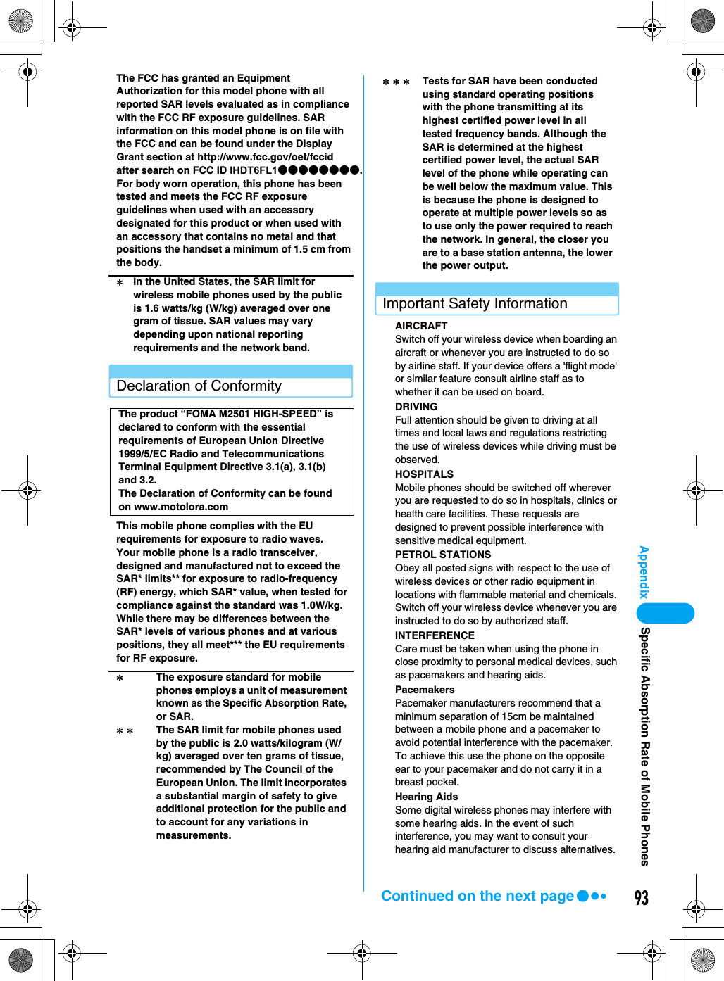 93AppendixThe FCC has granted an Equipment Authorization for this model phone with all reported SAR levels evaluated as in compliance with the FCC RF exposure guidelines. SAR information on this model phone is on file with the FCC and can be found under the Display Grant section at http://www.fcc.gov/oet/fccid after search on FCC ID IHDT6FL1●●●●●●●●.For body worn operation, this phone has been tested and meets the FCC RF exposure guidelines when used with an accessory designated for this product or when used with an accessory that contains no metal and that positions the handset a minimum of 1.5 cm from the body.Declaration of ConformityThis mobile phone complies with the EU requirements for exposure to radio waves.Your mobile phone is a radio transceiver, designed and manufactured not to exceed the SAR* limits** for exposure to radio-frequency (RF) energy, which SAR* value, when tested for compliance against the standard was 1.0W/kg. While there may be differences between the SAR* levels of various phones and at various positions, they all meet*** the EU requirements for RF exposure.Important Safety InformationAIRCRAFTSwitch off your wireless device when boarding an aircraft or whenever you are instructed to do so by airline staff. If your device offers a &apos;flight mode&apos; or similar feature consult airline staff as to whether it can be used on board.DRIVINGFull attention should be given to driving at all times and local laws and regulations restricting the use of wireless devices while driving must be observed.HOSPITALSMobile phones should be switched off wherever you are requested to do so in hospitals, clinics or health care facilities. These requests are designed to prevent possible interference with sensitive medical equipment.PETROL STATIONSObey all posted signs with respect to the use of wireless devices or other radio equipment in locations with flammable material and chemicals. Switch off your wireless device whenever you are instructed to do so by authorized staff.INTERFERENCECare must be taken when using the phone in close proximity to personal medical devices, such as pacemakers and hearing aids.PacemakersPacemaker manufacturers recommend that a minimum separation of 15cm be maintained between a mobile phone and a pacemaker to avoid potential interference with the pacemaker. To achieve this use the phone on the opposite ear to your pacemaker and do not carry it in a breast pocket.Hearing AidsSome digital wireless phones may interfere with some hearing aids. In the event of such interference, you may want to consult your hearing aid manufacturer to discuss alternatives.＊In the United States, the SAR limit for wireless mobile phones used by the public is 1.6 watts/kg (W/kg) averaged over one gram of tissue. SAR values may vary depending upon national reporting requirements and the network band.The product “FOMA M2501 HIGH-SPEED” is declared to conform with the essential requirements of European Union Directive 1999/5/EC Radio and Telecommunications Terminal Equipment Directive 3.1(a), 3.1(b) and 3.2.The Declaration of Conformity can be found on www.motolora.com＊The exposure standard for mobile phones employs a unit of measurement known as the Specific Absorption Rate, or SAR.＊＊ The SAR limit for mobile phones used by the public is 2.0 watts/kilogram (W/kg) averaged over ten grams of tissue, recommended by The Council of the European Union. The limit incorporates a substantial margin of safety to give additional protection for the public and to account for any variations in measurements.＊＊＊ Tests for SAR have been conducted using standard operating positions with the phone transmitting at its highest certified power level in all tested frequency bands. Although the SAR is determined at the highest certified power level, the actual SAR level of the phone while operating can be well below the maximum value. This is because the phone is designed to operate at multiple power levels so as to use only the power required to reach the network. In general, the closer you are to a base station antenna, the lower the power output.Specific Absorption Rate of Mobile PhonesContinued on the next page