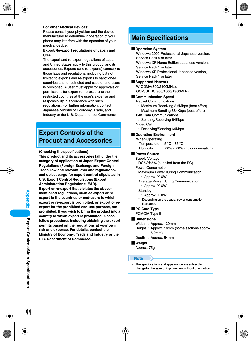 94AppendixFor other Medical Devices:Please consult your physician and the device manufacturer to determine if operation of your phone may interfere with the operation of your medical device.Export/Re-export regulations of Japan and USAThe export and re-export regulations of Japan and United States apply to this product and its accessories. Exports (and re-exports) contrary to those laws and regulations, including but not limited to exports and re-exports to sanctioned countries and to restricted end uses or end users is prohibited. A user must apply for approvals or permissions for export (or re-export) to the restricted countries at the user’s expense and responsibility in accordance with such regulations. For further information, contact Japanese Ministry of Economy, Trade, and Industry or the U.S. Department of Commerce.Export Controls of the Product and Accessories(Checking the specifications)This product and its accessories fall under the category of application of Japan Export Control Regulations (Foreign Exchange and Foreign Trade Law and relevant laws and regulations) and object cargo for export control stipulated in U.S. Export Control Regulations (Export Administration Regulations: EAR).Export or re-export that violates the above-mentioned regulations, such as export or re-export to the countries or end-users to which export or re-export is prohibited, or export or re-export for the prohibited end-use purpose, are prohibited. If you wish to bring the product into a country to which export is prohibited, please follow procedures including obtaining the export permits based on the regulations at your own risk and expense. For details, contact the Ministry of Economy, Trade and Industry or the U.S. Department of Commerce.Main Specifications■Operation SystemWindows 2000 Professional Japanese version, Service Pack 4 or laterWindows XP Home Edition Japanese version, Service Pack 1 or laterWindows XP Professional Japanese version, Service Pack 1 or later■Supported NetworkW-CDMA(800/2100MHz), GSM/GPRS(900/1800/1900MHz)■Communication SpeedPacket Communications: Maximum Receiving 3.6Mbps (best effort)Maximum Sending 384Kbps (best effort)64K Data Communications: Sending/Receiving 64KbpsVideo Call: Receiving/Sending 64Kbps■Operating EnvironmentWhen OperatingTemperature : 5 °C - 35 °CHumidity : XX% - XX% (no condensation)■Power SourceSupply VoltageDC5V±5% (supplied from the PC)Power ConsumptionMaximum Power during Communication: Approx. X.XWAverage Power during Communication: Approx. X.XWStandby: Approx. X.XW*: Depending on the usage, power consumption fluctuates.■PC Card TypePCMCIA Type II■DimensionsWidth : Approx. 130mmHeight : Approx. 18mm (some sections approx. 5.2mm)Depth : Approx. 54mm■WeightApprox. 75g• The specifications and appearance are subject to change for the sake of improvement without prior notice.Export Controls/Main Specifications