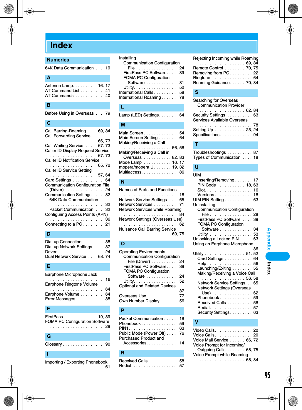 95AppendixIndex64K Data Communication  . . .  19Antenna Lamp. . . . . . . . .   16, 17AT Command List . . . . . . . . .  41AT Commands  . . . . . . . . . . .  40Before Using in Overseas  . . .   79Call Barring-Roaming  . . .   69, 84Call Forwarding Service. . . . . . . . . . . . . . . . . .   66, 73Call Waiting Service  . . . .   67, 73Caller ID Display Request Service. . . . . . . . . . . . . . . . . .   67, 73Caller ID Notification Service. . . . . . . . . . . . . . . . . .   65, 72Caller ID Service Setting. . . . . . . . . . . . . . . . . .   57, 64Card Settings  . . . . . . . . . . . .  64Communication Configuration File (Driver) . . . . . . . . . . . . . . .  24Communication Settings  . . . .  3264K Data Communication . . . . . . . . . . . . . . . . . . .  32Packet Communication. . . .  32Configuring Access Points (APN). . . . . . . . . . . . . . . . . . . . .  36Connecting to a PC . . . . . . . .  21Dial-up Connection . . . . . . . .   38Dial-up Network Settings . . . .  37Driver . . . . . . . . . . . . . . . . . .  24Dual Network Service  . . .   68, 74Earphone Microphone Jack. . . . . . . . . . . . . . . . . . . . .  16Earphone Ringtone Volume. . . . . . . . . . . . . . . . . . . . .  64Earphone Volume . . . . . . . . .  64Error Messages. . . . . . . . . . .  88FirstPass. . . . . . . . . . . . .   19, 39FOMA PC Configuration Software. . . . . . . . . . . . . . . . . . . . .  29Glossary . . . . . . . . . . . . . . . .  90Importing / Exporting Phonebook. . . . . . . . . . . . . . . . . . . . .  61InstallingCommunication Configuration File . . . . . . . . . . . . . . . .   24FirstPass PC Software. . . .   39FOMA PC Configuration Software . . . . . . . . . . . .   31Utility. . . . . . . . . . . . . . . . .   52International Calls . . . . . . . . .   58International Roaming . . . . . .   78Lamp (LED) Settings. . . . . . .   64Main Screen . . . . . . . . . . . . .   54Main Screen Setting . . . . . . .   64Making/Receiving a Call. . . . . . . . . . . . . . . . . . . 56, 58Making/Receiving a Call in Overseas  . . . . . . . . . . . 82, 83Mode Lamp  . . . . . . . . . . . 16, 17mopera/mopera U . . . . . . . 19, 32Multiaccess. . . . . . . . . . . . . .   86Names of Parts and Functions. . . . . . . . . . . . . . . . . . . . .   16Network Service Settings  . . .   65Network Services . . . . . . . . .   71Network Services while Roaming. . . . . . . . . . . . . . . . . . . . .   84Network Settings (Overseas Use). . . . . . . . . . . . . . . . . . . . .   62Nuisance Call Barring Service. . . . . . . . . . . . . . . . . . . 69, 75Operating EnvironmentsCommunication Configuration File (Driver) . . . . . . . . . .   24FirstPass PC Software. . . .   39FOMA PC Configuration Software . . . . . . . . . . . .   24Utility. . . . . . . . . . . . . . . . .   52Optional and Related Devices. . . . . . . . . . . . . . . . . . . . .   87Overseas Use. . . . . . . . . . . .   77Own Number Display  . . . . . .   56Packet Communication . . . . .   18Phonebook . . . . . . . . . . . . . .   59PIN1. . . . . . . . . . . . . . . . . . .   63Public Mode (Power Off) . . . .   76Purchased Product and Accessories. . . . . . . . . . . .   14Received Calls . . . . . . . . . . .   58Redial. . . . . . . . . . . . . . . . . .   57Rejecting Incoming while Roaming . . . . . . . . . . . . . . . . . .  69, 84Remote Control . . . . . . . .  70, 75Removing from PC . . . . . . . . . 22Ringtone  . . . . . . . . . . . . . . . . 64Roaming Guidance. . . . . .  70, 84Searching for Overseas Communication Provider . . . . . . . . . . . . . . . . . .  62, 84Security Settings  . . . . . . . . . . 63Services Available Overseas . . . . . . . . . . . . . . . . . . . . . 78Setting Up . . . . . . . . . . . .  23, 24Specifications . . . . . . . . . . . . . 94Troubleshootings . . . . . . . . . . 87Types of Communication  . . . . 18UIMInserting/Removing . . . . . . . 17PIN Code . . . . . . . . . . .  18, 63Slot. . . . . . . . . . . . . . . . . . . 16Versions . . . . . . . . . . . . . . . 18UIM PIN Setting . . . . . . . . . . .  63UninstallingCommunication Configuration File . . . . . . . . . . . . . . . . .  28FirstPass PC Software  . . . .  39FOMA PC Configuration Software . . . . . . . . . . . . . 34Utility  . . . . . . . . . . . . . . . . .  53Unlocking a Locked PIN . . . . . 63Using an Earphone Microphone . . . . . . . . . . . . . . . . . . . . . 86Utility . . . . . . . . . . . . . . . .  51, 52Card Settings . . . . . . . . . . . 64Help . . . . . . . . . . . . . . . . . . 56Launching/Exiting . . . . . . . . 55Making/Receiving a Voice Call. . . . . . . . . . . . . . . . .  56, 58Network Service Settings. . . 65Network Settings (Overseas Use) . . . . . . . . . . . . . . . . 62Phonebook . . . . . . . . . . . . . 59Received Calls . . . . . . . . . . 58Redial. . . . . . . . . . . . . . . . . 57Security Settings . . . . . . . . . 63Video Calls. . . . . . . . . . . . . . .  20Voice Calls. . . . . . . . . . . . . . .  20Voice Mail Service . . . . . .  66, 72Voice Prompt for Incoming/Outgoing Calls  . . . . . . .  68, 75Voice Prompt while Roaming . . . . . . . . . . . . . . . . . .  68, 84NumericsABCDEFGILMNOPRSTUVIndex