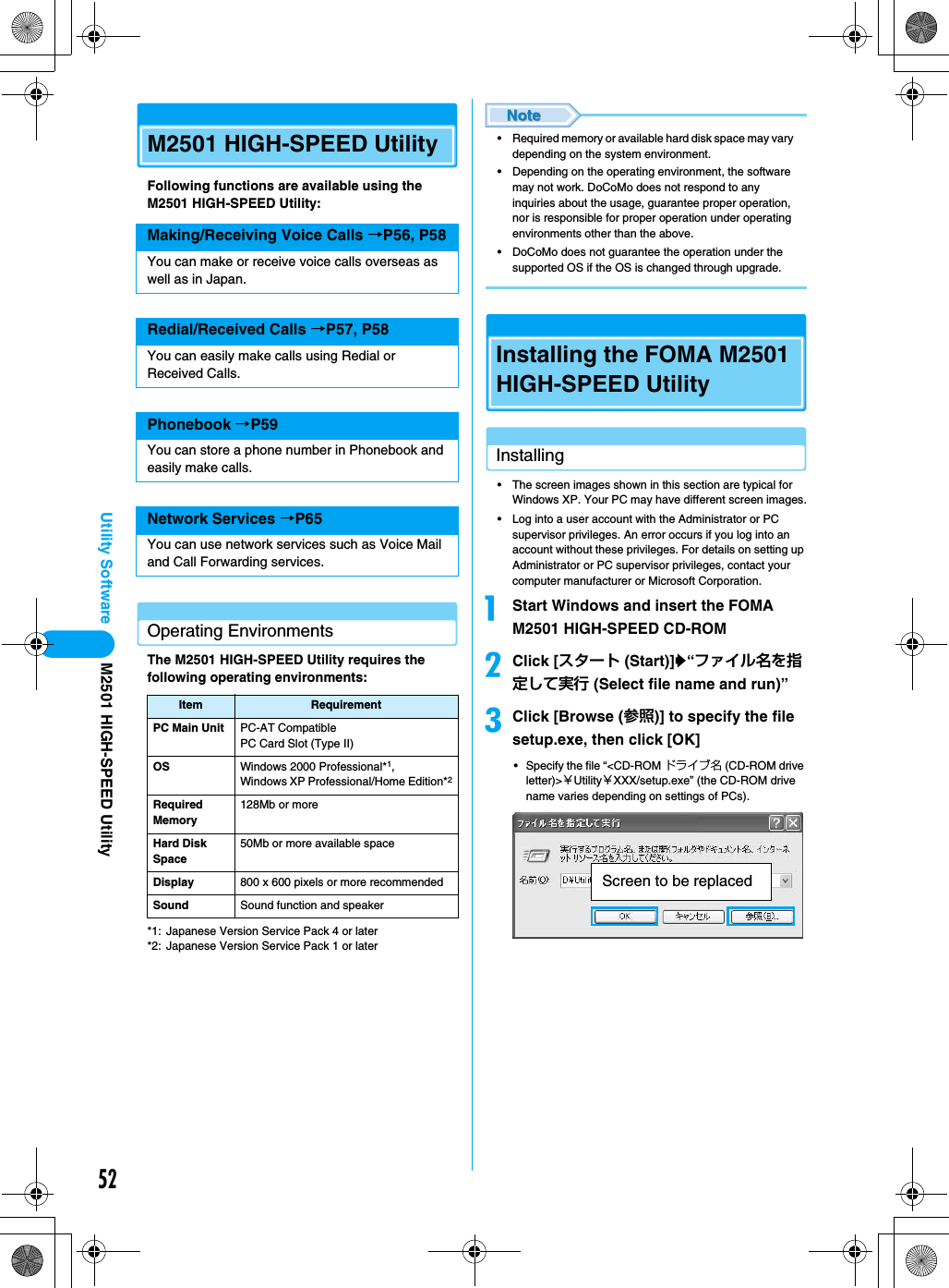 52Utility SoftwareM2501 HIGH-SPEED UtilityFollowing functions are available using the M2501 HIGH-SPEED Utility:Operating EnvironmentsThe M2501 HIGH-SPEED Utility requires the following operating environments:*1: Japanese Version Service Pack 4 or later*2: Japanese Version Service Pack 1 or later• Required memory or available hard disk space may vary depending on the system environment.• Depending on the operating environment, the software may not work. DoCoMo does not respond to any inquiries about the usage, guarantee proper operation, nor is responsible for proper operation under operating environments other than the above.• DoCoMo does not guarantee the operation under the supported OS if the OS is changed through upgrade.Installing the FOMA M2501 HIGH-SPEED UtilityInstalling• The screen images shown in this section are typical for Windows XP. Your PC may have different screen images.• Log into a user account with the Administrator or PC supervisor privileges. An error occurs if you log into an account without these privileges. For details on setting up Administrator or PC supervisor privileges, contact your computer manufacturer or Microsoft Corporation.aStart Windows and insert the FOMA M2501 HIGH-SPEED CD-ROMbClick [スタート (Start)]y“ファイル名を指定して実行 (Select file name and run)”cClick [Browse (参照)] to specify the file setup.exe, then click [OK]• Specify the file “&lt;CD-ROM ドライブ名 (CD-ROM drive letter)&gt;￥Utility￥XXX/setup.exe” (the CD-ROM drive name varies depending on settings of PCs).Making/Receiving Voice Calls →P56, P58You can make or receive voice calls overseas as well as in Japan.Redial/Received Calls →P57, P58You can easily make calls using Redial or Received Calls.Phonebook →P59You can store a phone number in Phonebook and easily make calls.Network Services →P65You can use network services such as Voice Mail and Call Forwarding services.Item RequirementPC Main Unit PC-AT CompatiblePC Card Slot (Type II)OS Windows 2000 Professional*1, Windows XP Professional/Home Edition*2Required Memory128Mb or moreHard Disk Space50Mb or more available spaceDisplay 800 x 600 pixels or more recommendedSound Sound function and speakerScreen to be replacedM2501 HIGH-SPEED Utility
