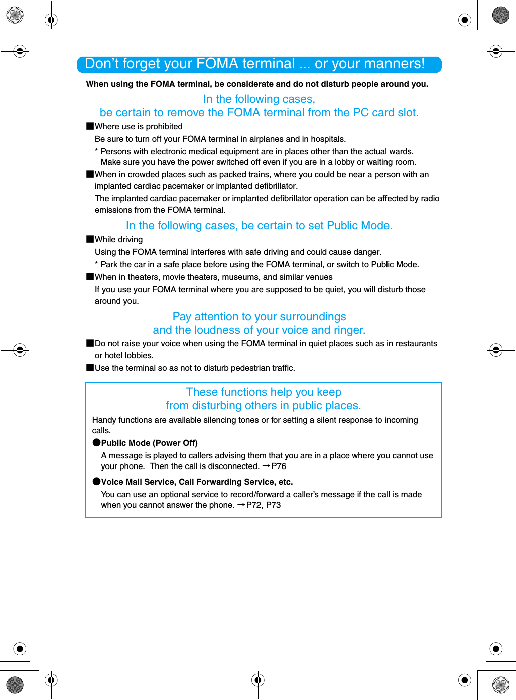 Don’t forget your FOMA terminal … or your manners!When using the FOMA terminal, be considerate and do not disturb people around you.In the following cases, be certain to remove the FOMA terminal from the PC card slot.■Where use is prohibitedBe sure to turn off your FOMA terminal in airplanes and in hospitals.* Persons with electronic medical equipment are in places other than the actual wards.Make sure you have the power switched off even if you are in a lobby or waiting room.■When in crowded places such as packed trains, where you could be near a person with an implanted cardiac pacemaker or implanted defibrillator.The implanted cardiac pacemaker or implanted defibrillator operation can be affected by radio emissions from the FOMA terminal.In the following cases, be certain to set Public Mode.■While drivingUsing the FOMA terminal interferes with safe driving and could cause danger.* Park the car in a safe place before using the FOMA terminal, or switch to Public Mode.■When in theaters, movie theaters, museums, and similar venuesIf you use your FOMA terminal where you are supposed to be quiet, you will disturb those around you.Pay attention to your surroundings and the loudness of your voice and ringer.■Do not raise your voice when using the FOMA terminal in quiet places such as in restaurants or hotel lobbies.■Use the terminal so as not to disturb pedestrian traffic.These functions help you keep from disturbing others in public places.Handy functions are available silencing tones or for setting a silent response to incoming calls.●Public Mode (Power Off)A message is played to callers advising them that you are in a place where you cannot use your phone.  Then the call is disconnected. →P76●Voice Mail Service, Call Forwarding Service, etc.You can use an optional service to record/forward a caller’s message if the call is made when you cannot answer the phone. →P72, P73