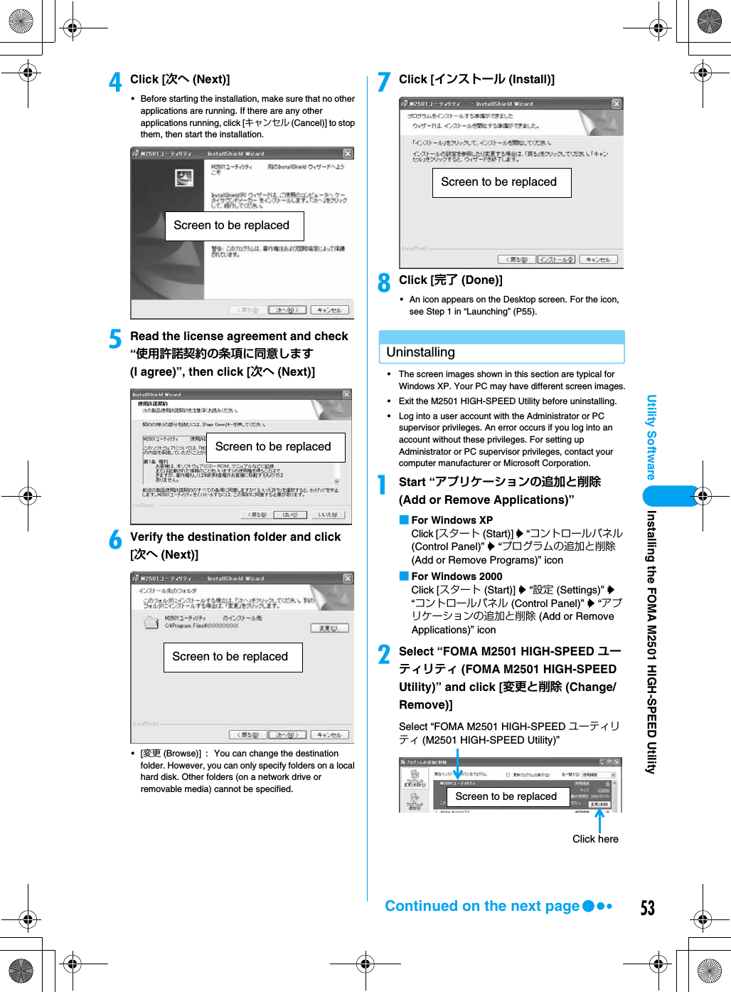 53Utility SoftwaredClick [次へ (Next)]• Before starting the installation, make sure that no other applications are running. If there are any other applications running, click [キャンセル (Cancel)] to stop them, then start the installation.eRead the license agreement and check “使用許諾契約の条項に同意します (I agree)”, then click [次へ (Next)]fVerify the destination folder and click [次へ (Next)]•[変更 (Browse)] : You can change the destination folder. However, you can only specify folders on a local hard disk. Other folders (on a network drive or removable media) cannot be specified.gClick [インストール (Install)]hClick [完了 (Done)]• An icon appears on the Desktop screen. For the icon, see Step 1 in “Launching” (P55). Uninstalling• The screen images shown in this section are typical for Windows XP. Your PC may have different screen images.• Exit the M2501 HIGH-SPEED Utility before uninstalling.• Log into a user account with the Administrator or PC supervisor privileges. An error occurs if you log into an account without these privileges. For setting up Administrator or PC supervisor privileges, contact your computer manufacturer or Microsoft Corporation.aStart “アプリケーションの追加と削除(Add or Remove Applications)”■For Windows XPClick [スタート (Start)] y “コントロールパネル (Control Panel)” y “プログラムの追加と削除(Add or Remove Programs)” icon■For Windows 2000Click [スタート (Start)] y “設定 (Settings)” y “コントロールパネル (Control Panel)” y “アプリケーションの追加と削除 (Add or Remove Applications)” iconbSelect “FOMA M2501 HIGH-SPEED ユーティリティ (FOMA M2501 HIGH-SPEED Utility)” and click [変更と削除 (Change/Remove)]Screen to be replacedScreen to be replacedScreen to be replacedScreen to be replacedSelect “FOMA M2501 HIGH-SPEED ユーティリティ (M2501 HIGH-SPEED Utility)”Click hereScreen to be replacedContinued on the next pageInstalling the FOMA M2501 HIGH-SPEED Utility