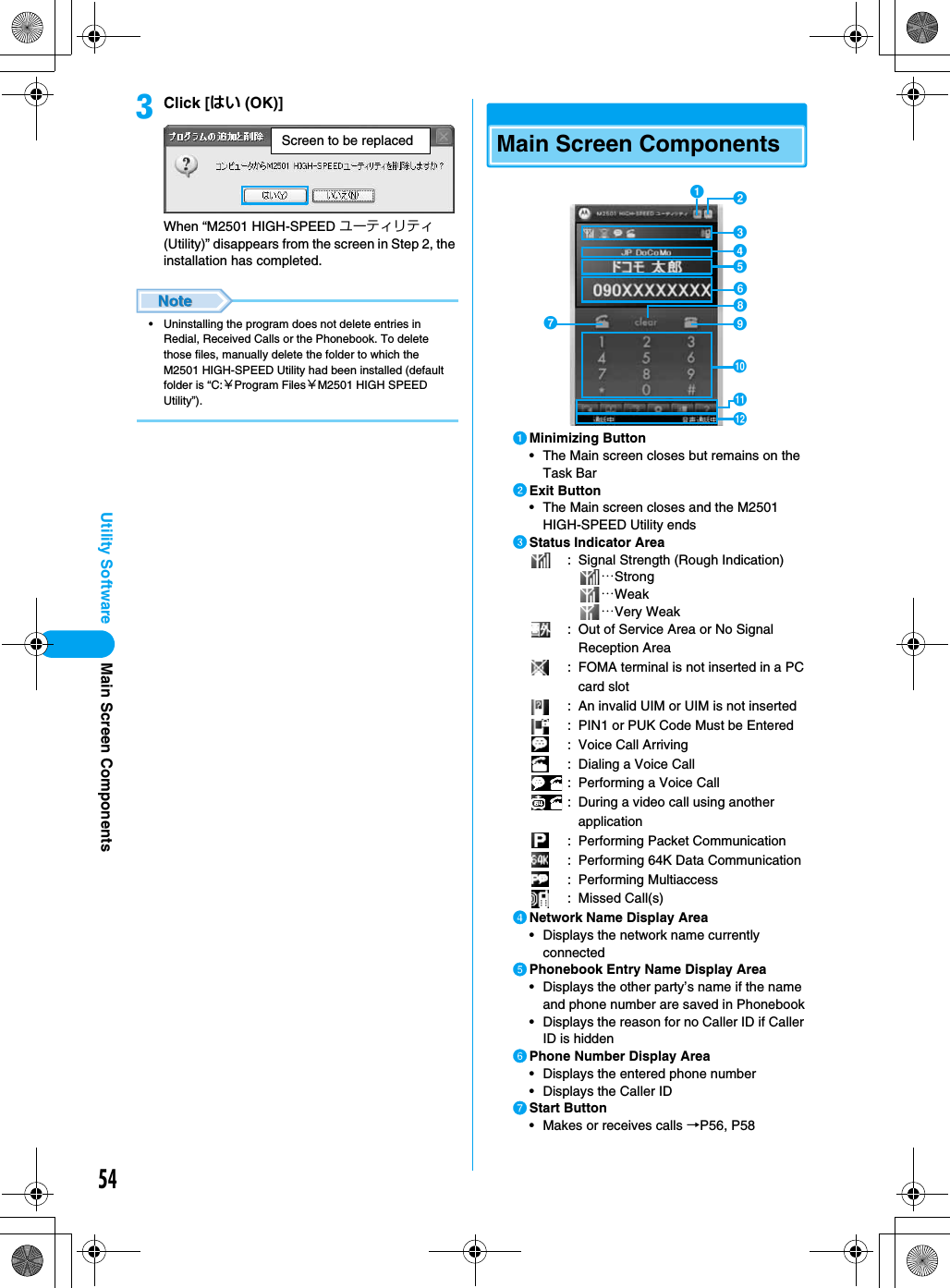 54Utility SoftwarecClick [はい (OK)]When “M2501 HIGH-SPEED ユーティリティ (Utility)” disappears from the screen in Step 2, the installation has completed.• Uninstalling the program does not delete entries in Redial, Received Calls or the Phonebook. To delete those files, manually delete the folder to which the M2501 HIGH-SPEED Utility had been installed (default folder is “C:￥Program Files￥M2501 HIGH SPEED Utility”).Main Screen ComponentsaMinimizing Button• The Main screen closes but remains on the Task BarbExit Button• The Main screen closes and the M2501 HIGH-SPEED Utility endscStatus Indicator Area: Signal Strength (Rough Indication)…Strong…Weak…Very Weak: Out of Service Area or No Signal Reception Area: FOMA terminal is not inserted in a PC card slot: An invalid UIM or UIM is not inserted: PIN1 or PUK Code Must be Entered: Voice Call Arriving: Dialing a Voice Call: Performing a Voice Call: During a video call using another application: Performing Packet Communication: Performing 64K Data Communication: Performing Multiaccess: Missed Call(s)dNetwork Name Display Area• Displays the network name currently connected ePhonebook Entry Name Display Area• Displays the other party’s name if the name and phone number are saved in Phonebook• Displays the reason for no Caller ID if Caller ID is hiddenfPhone Number Display Area• Displays the entered phone number• Displays the Caller IDgStart Button• Makes or receives calls →P56, P58Screen to be replacedgabcdefjhiklMain Screen Components