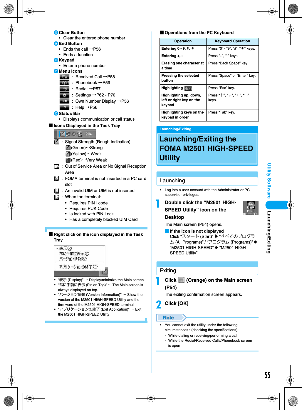 55Utility SoftwarehClear Button• Clear the entered phone numberiEnd Button• Ends the call →P56• Ends a functionjKeypad• Enter a phone numberkMenu Icons: Received Call →P58: Phonebook →P59: Redial →P57: Settings →P62 - P70: Own Number Display →P56: Help →P56lStatus Bar• Displays communication or call status■Icons Displayed in the Task Tray: Signal Strength (Rough Indication)(Green)…Strong(Yellow)…Weak(Red)…Very Weak: Out of Service Area or No Signal Reception Area: FOMA terminal is not inserted in a PC card slot: An invalid UIM or UIM is not inserted: When the terminal:• Requires PIN1 code• Requires PUK Code• Is locked with PIN Lock• Has a completely blocked UIM Card ■Right click on the icon displayed in the Task Tray•“表示 (Display)” … Display/minimize the Main screen•“常に手前に表示 (Pin on Top)” … The Main screen is always displayed on top.•“バージョン情報 (Version Information)” … Show the version of the M2501 HIGH-SPEED Utility and the firm ware of the M2501 HIGH-SPEED terminal•“アプリケーションの終了 (Exit Application)” … Exit the M2501 HIGH-SPEED Utility■Operations from the PC KeyboardLaunching/ExitingLaunching/Exiting the FOMA M2501 HIGH-SPEED UtilityLaunching• Log into a user account with the Administrator or PC supervisor privileges.aDouble click the “M2501 HIGH-SPEED Utility” icon on the DesktopThe Main screen (P54) opens.■If the icon is not displayedClick “スタート (Start)” y “すべてのプログラム (All Programs)” / “プログラム (Programs)” y “M2501 HIGH-SPEED” y “M2501 HIGH-SPEED Utility”ExitingaClick   (Orange) on the Main screen (P54)The exiting confirmation screen appears.bClick [OK]• You cannot exit the utility under the following circumstances : (checking the specifications)- While dialing or receiving/performing a call- While the Redial/Received Calls/Phonebook screen is openOperation Keyboard OperationEntering 0 - 9, #, ＊Press “0” - “9”, “#”, “＊” keys.Entering +, - Press “+”, “-” keys.Erasing one character at a timePress “Back Space” key.Pressing the selected buttonPress “Space” or “Enter” key.Highlighting  Press “Esc” key.Highlighting up, down, left or right key on the keypadPress “↑”, “↓”, “←”, “→” keys.Highlighting keys on the keypad in orderPress “Tab” key.Launching/Exiting