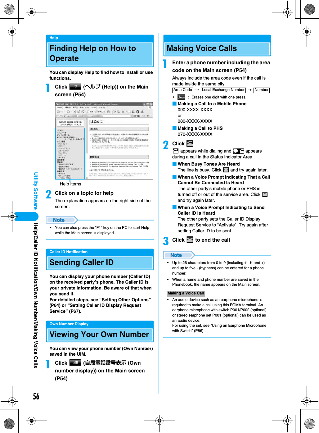 56Utility SoftwareHelpFinding Help on How to OperateYou can display Help to find how to install or use functions.aClick  (ヘルプ (Help)) on the Main screen (P54)bClick on a topic for helpThe explanation appears on the right side of the screen.• You can also press the “F1” key on the PC to start Help while the Main screen is displayed.Caller ID NotificationSending Caller IDYou can display your phone number (Caller ID) on the received party’s phone. The Caller ID is your private information. Be aware of that when you send it.For detailed steps, see “Setting Other Options” (P64) or “Setting Caller ID Display Request Service” (P67).Own Number DisplayViewing Your Own NumberYou can view your phone number (Own Number) saved in the UIM.aClick  (自局電話番号表示 (Own number display)) on the Main screen (P54)Making Voice CallsaEnter a phone number including the area code on the Main screen (P54)Always include the area code even if the call is made inside the same city. →   → • : Erases one digit with one press.■Making a Call to a Mobile Phone090-XXXX-XXXXor080-XXXX-XXXX■Making a Call to PHS070-XXXX-XXXXbClick  appears while dialing and   appears during a call in the Status Indicator Area.■When Busy Tones Are HeardThe line is busy. Click   and try again later.■When a Voice Prompt Indicating That a Call Cannot Be Connected Is HeardThe other party’s mobile phone or PHS is turned off or out of the service area. Click   and try again later.■When a Voice Prompt Indicating to Send Caller ID Is HeardThe other party sets the Caller ID Display Request Service to “Activate”. Try again after setting Caller ID to be sent.cClick   to end the call• Up to 26 characters from 0 to 9 (including #, ＊ and +) and up to five - (hyphens) can be entered for a phone number.• When a name and phone number are saved in the Phonebook, the name appears on the Main screen.• An audio device such as an earphone microphone is required to make a call using this FOMA terminal. An earphone microphone with switch P001/P002 (optional) or stereo earphone set P001 (optional) can be used as an audio device.For using the set, see “Using an Earphone Microphone with Switch” (P86).Help itemsMaking a Voice CallArea Code Local Exchange Number NumberHelp/Caller ID Notification/Own Number/Making Voice Calls