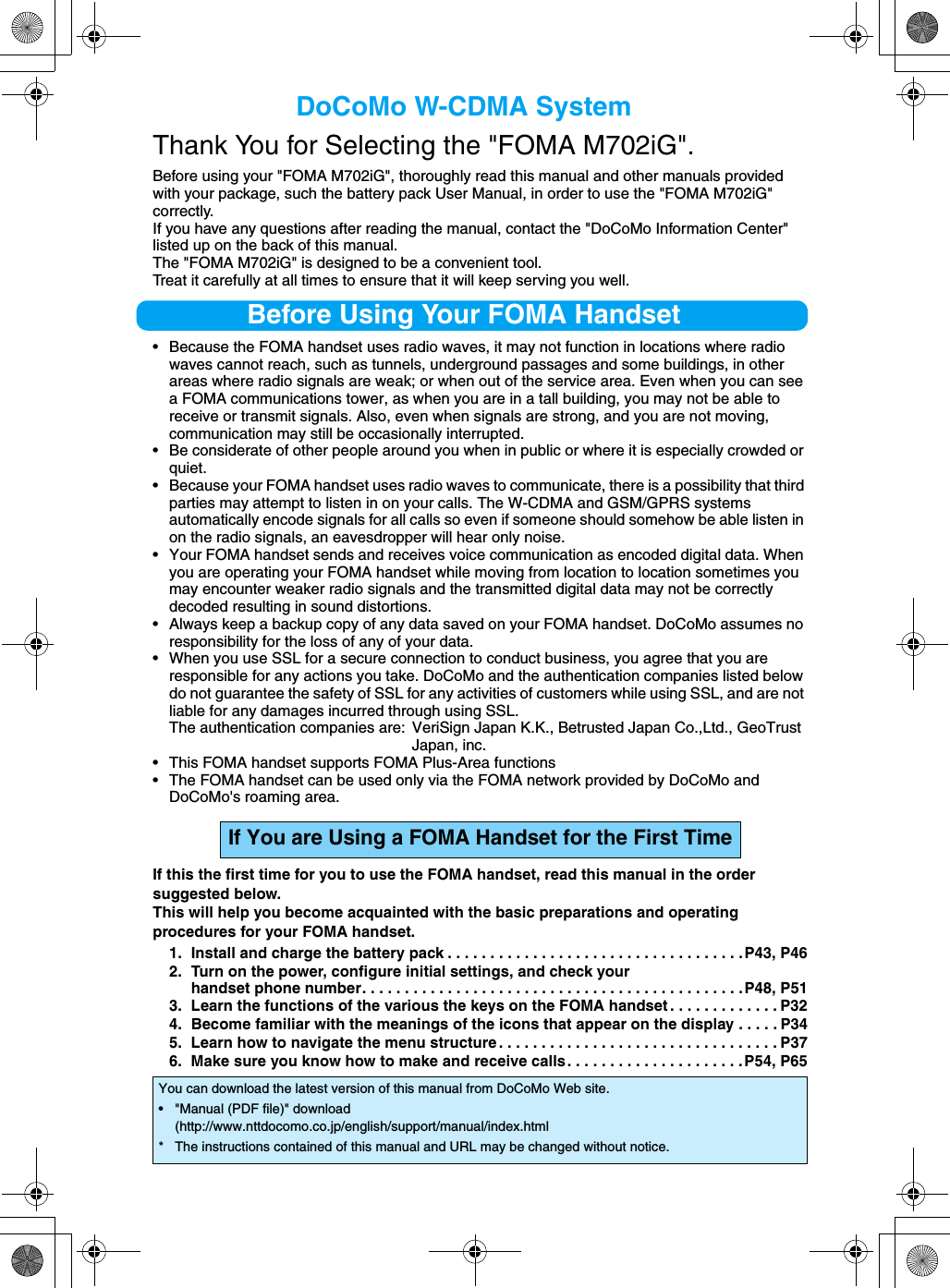 DoCoMo W-CDMA SystemThank You for Selecting the &quot;FOMA M702iG&quot;. Before using your &quot;FOMA M702iG&quot;, thoroughly read this manual and other manuals provided with your package, such the battery pack User Manual, in order to use the &quot;FOMA M702iG&quot; correctly.If you have any questions after reading the manual, contact the &quot;DoCoMo Information Center&quot; listed up on the back of this manual.The &quot;FOMA M702iG&quot; is designed to be a convenient tool.Treat it carefully at all times to ensure that it will keep serving you well.Before Using Your FOMA Handset• Because the FOMA handset uses radio waves, it may not function in locations where radio waves cannot reach, such as tunnels, underground passages and some buildings, in other areas where radio signals are weak; or when out of the service area. Even when you can see a FOMA communications tower, as when you are in a tall building, you may not be able to receive or transmit signals. Also, even when signals are strong, and you are not moving, communication may still be occasionally interrupted.• Be considerate of other people around you when in public or where it is especially crowded or quiet.• Because your FOMA handset uses radio waves to communicate, there is a possibility that third parties may attempt to listen in on your calls. The W-CDMA and GSM/GPRS systems automatically encode signals for all calls so even if someone should somehow be able listen in on the radio signals, an eavesdropper will hear only noise.• Your FOMA handset sends and receives voice communication as encoded digital data. When you are operating your FOMA handset while moving from location to location sometimes you may encounter weaker radio signals and the transmitted digital data may not be correctly decoded resulting in sound distortions.• Always keep a backup copy of any data saved on your FOMA handset. DoCoMo assumes no responsibility for the loss of any of your data.• When you use SSL for a secure connection to conduct business, you agree that you are responsible for any actions you take. DoCoMo and the authentication companies listed below do not guarantee the safety of SSL for any activities of customers while using SSL, and are not liable for any damages incurred through using SSL.The authentication companies are: VeriSign Japan K.K., Betrusted Japan Co.,Ltd., GeoTrust Japan, inc.• This FOMA handset supports FOMA Plus-Area functions• The FOMA handset can be used only via the FOMA network provided by DoCoMo and DoCoMo&apos;s roaming area.If this the first time for you to use the FOMA handset, read this manual in the order suggested below.This will help you become acquainted with the basic preparations and operating procedures for your FOMA handset.1. Install and charge the battery pack . . . . . . . . . . . . . . . . . . . . . . . . . . . . . . . . . . .P43, P462. Turn on the power, configure initial settings, and check your handset phone number. . . . . . . . . . . . . . . . . . . . . . . . . . . . . . . . . . . . . . . . . . . . .P48, P513. Learn the functions of the various the keys on the FOMA handset . . . . . . . . . . . . . P324. Become familiar with the meanings of the icons that appear on the display . . . . . P345. Learn how to navigate the menu structure . . . . . . . . . . . . . . . . . . . . . . . . . . . . . . . . . P376. Make sure you know how to make and receive calls. . . . . . . . . . . . . . . . . . . . .P54, P65If You are Using a FOMA Handset for the First TimeYou can download the latest version of this manual from DoCoMo Web site.• &quot;Manual (PDF file)&quot; download(http://www.nttdocomo.co.jp/english/support/manual/index.html* The instructions contained of this manual and URL may be changed without notice.