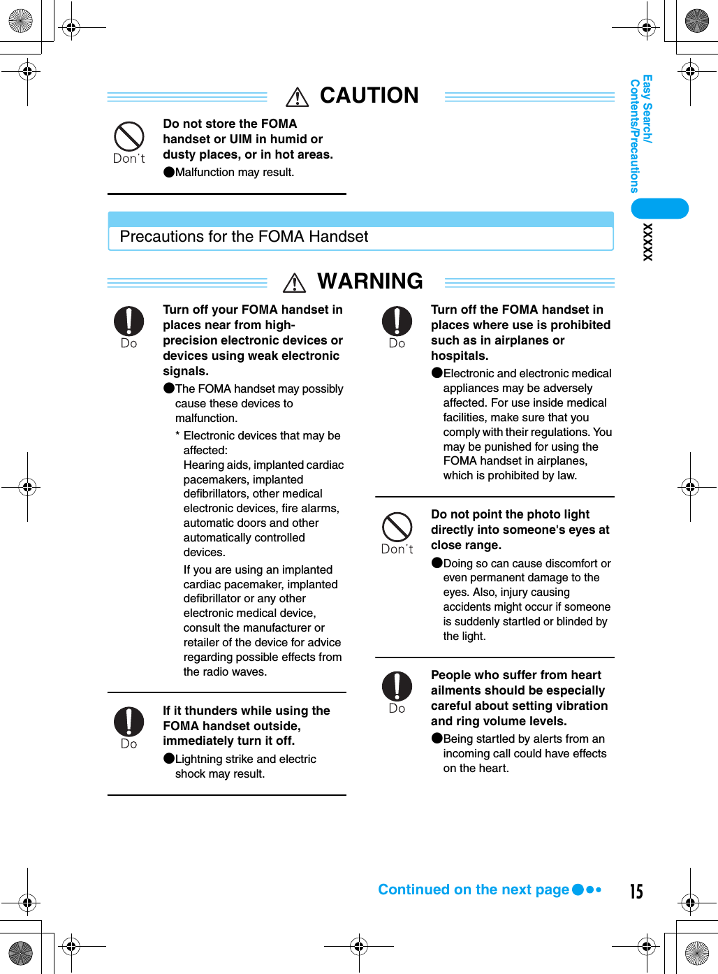 15Contents/PrecautionsEasy Search/XXXXXCAUTIONDo not store the FOMA handset or UIM in humid or dusty places, or in hot areas.●Malfunction may result.Precautions for the FOMA HandsetWARNINGTurn off your FOMA handset in places near from high-precision electronic devices or devices using weak electronic signals.●The FOMA handset may possibly cause these devices to malfunction.* Electronic devices that may be affected:Hearing aids, implanted cardiac pacemakers, implanted defibrillators, other medical electronic devices, fire alarms, automatic doors and other automatically controlled devices.If you are using an implanted cardiac pacemaker, implanted defibrillator or any other electronic medical device, consult the manufacturer or retailer of the device for advice regarding possible effects from the radio waves.If it thunders while using the FOMA handset outside, immediately turn it off.●Lightning strike and electric shock may result.Turn off the FOMA handset in places where use is prohibited such as in airplanes or hospitals.●Electronic and electronic medical appliances may be adversely affected. For use inside medical facilities, make sure that you comply with their regulations. You may be punished for using the FOMA handset in airplanes, which is prohibited by law.Do not point the photo light directly into someone&apos;s eyes at close range.●Doing so can cause discomfort or even permanent damage to the eyes. Also, injury causing accidents might occur if someone is suddenly startled or blinded by the light.People who suffer from heart ailments should be especially careful about setting vibration and ring volume levels.●Being startled by alerts from an incoming call could have effects on the heart.Continued on the next page
