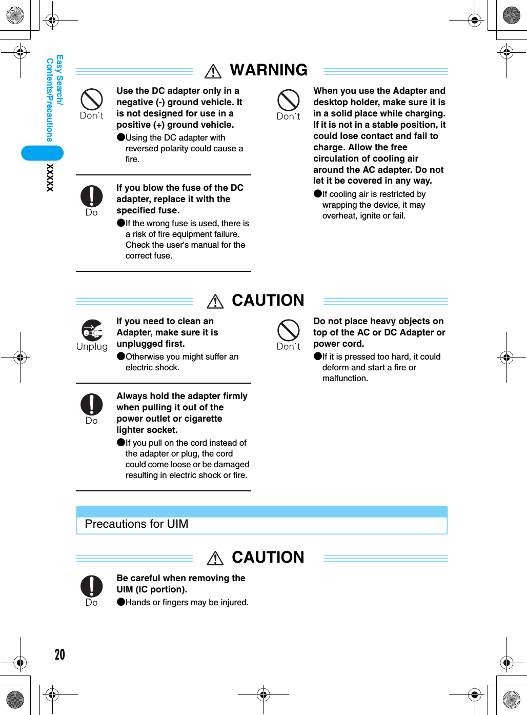 20Contents/PrecautionsXXXXXEasy Search/WARNINGUse the DC adapter only in a negative (-) ground vehicle. It is not designed for use in a positive (+) ground vehicle.●Using the DC adapter with reversed polarity could cause a fire.If you blow the fuse of the DC adapter, replace it with the specified fuse.●If the wrong fuse is used, there is a risk of fire equipment failure. Check the user&apos;s manual for the correct fuse.When you use the Adapter and desktop holder, make sure it is in a solid place while charging. If it is not in a stable position, it could lose contact and fail to charge. Allow the free circulation of cooling air around the AC adapter. Do not let it be covered in any way.●If cooling air is restricted by wrapping the device, it may overheat, ignite or fail.CAUTIONIf you need to clean an Adapter, make sure it is unplugged first.●Otherwise you might suffer an electric shock.Always hold the adapter firmly when pulling it out of the power outlet or cigarette lighter socket.●If you pull on the cord instead of the adapter or plug, the cord could come loose or be damaged resulting in electric shock or fire.Do not place heavy objects on top of the AC or DC Adapter or power cord.●If it is pressed too hard, it could deform and start a fire or malfunction.Precautions for UIMCAUTIONBe careful when removing the UIM (IC portion).●Hands or fingers may be injured.