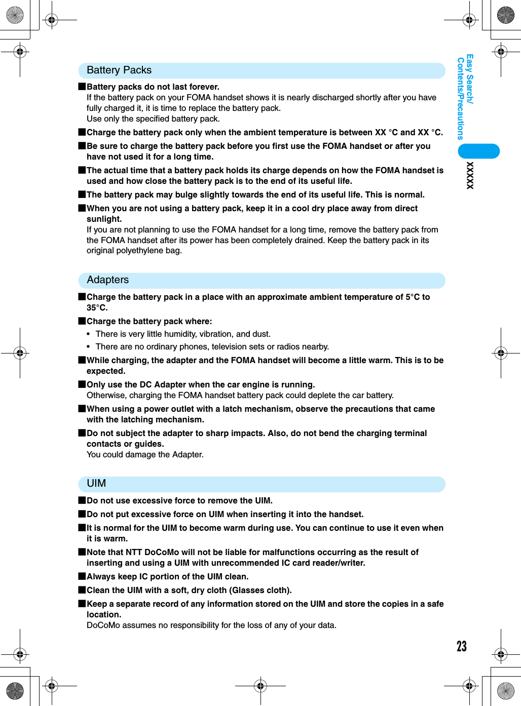 23Contents/PrecautionsEasy Search/XXXXXBattery Packs■Battery packs do not last forever.If the battery pack on your FOMA handset shows it is nearly discharged shortly after you have fully charged it, it is time to replace the battery pack.Use only the specified battery pack.■Charge the battery pack only when the ambient temperature is between XX °C and XX °C.■Be sure to charge the battery pack before you first use the FOMA handset or after you have not used it for a long time.■The actual time that a battery pack holds its charge depends on how the FOMA handset is used and how close the battery pack is to the end of its useful life. ■The battery pack may bulge slightly towards the end of its useful life. This is normal.■When you are not using a battery pack, keep it in a cool dry place away from direct sunlight. If you are not planning to use the FOMA handset for a long time, remove the battery pack from the FOMA handset after its power has been completely drained. Keep the battery pack in its original polyethylene bag.Adapters■Charge the battery pack in a place with an approximate ambient temperature of 5°C to 35°C.■Charge the battery pack where:• There is very little humidity, vibration, and dust.• There are no ordinary phones, television sets or radios nearby.■While charging, the adapter and the FOMA handset will become a little warm. This is to be expected.■Only use the DC Adapter when the car engine is running.Otherwise, charging the FOMA handset battery pack could deplete the car battery.■When using a power outlet with a latch mechanism, observe the precautions that came with the latching mechanism.■Do not subject the adapter to sharp impacts. Also, do not bend the charging terminal contacts or guides.You could damage the Adapter.UIM■Do not use excessive force to remove the UIM.■Do not put excessive force on UIM when inserting it into the handset.■It is normal for the UIM to become warm during use. You can continue to use it even when it is warm.■Note that NTT DoCoMo will not be liable for malfunctions occurring as the result of inserting and using a UIM with unrecommended IC card reader/writer.■Always keep IC portion of the UIM clean.■Clean the UIM with a soft, dry cloth (Glasses cloth).■Keep a separate record of any information stored on the UIM and store the copies in a safe location.DoCoMo assumes no responsibility for the loss of any of your data.