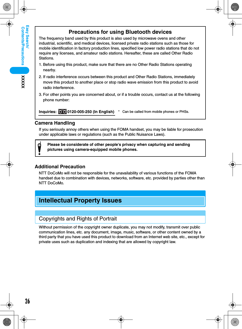 26Contents/PrecautionsXXXXXEasy Search/Camera HandlingIf you seriously annoy others when using the FOMA handset, you may be liable for prosecution under applicable laws or regulations (such as the Public Nuisance Laws).Additional PrecautionNTT DoCoMo will not be responsible for the unavailability of various functions of the FOMA handset due to combination with devices, networks, software, etc. provided by parties other than NTT DoCoMo.Intellectual Property IssuesCopyrights and Rights of PortraitWithout permission of the copyright owner duplicate, you may not modify, transmit over public communication lines, etc. any document, image, music, software, or other content owned by a third party that you have used this product to download from an Internet web site, etc., except for private uses such as duplication and indexing that are allowed by copyright law.Precautions for using Bluetooth devicesThe frequency band used by this product is also used by microwave ovens and other industrial, scientific, and medical devices, licensed private radio stations such as those for mobile identification in factory production lines, specified low power radio stations that do not require any licenses, and amateur radio stations. Hereafter, these are called Other Radio Stations.1. Before using this product, make sure that there are no Other Radio Stations operating nearby.2. If radio interference occurs between this product and Other Radio Stations, immediately move this product to another place or stop radio wave emission from this product to avoid radio interference.3. For other points you are concerned about, or if a trouble occurs, contact us at the following phone number:Inquiries:  0120-005-250 (In English) * Can be called from mobile phones or PHSs.Please be considerate of other people&apos;s privacy when capturing and sending pictures using camera-equipped mobile phones.