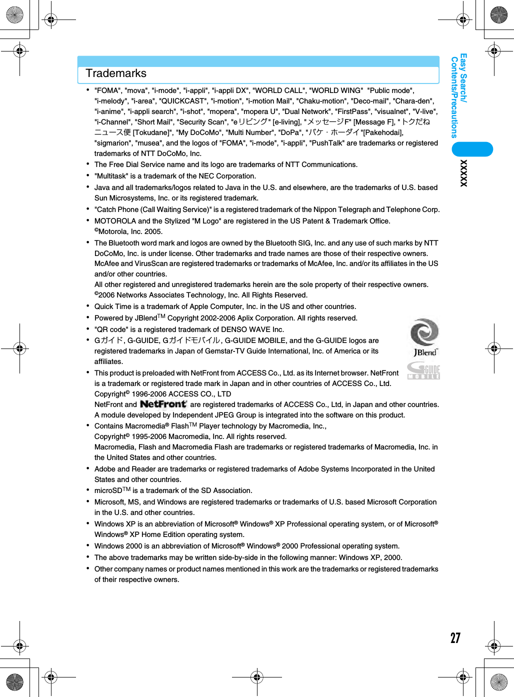 27Contents/PrecautionsEasy Search/XXXXXTrademarks･&quot;FOMA&quot;, &quot;mova&quot;, &quot;i-mode&quot;, &quot;i-appli&quot;, &quot;i-appli DX&quot;, &quot;WORLD CALL&quot;, &quot;WORLD WING&quot;  &quot;Public mode&quot;, &quot;i-melody&quot;, &quot;i-area&quot;, &quot;QUICKCAST&quot;, &quot;i-motion&quot;, &quot;i-motion Mail&quot;, &quot;Chaku-motion&quot;, &quot;Deco-mail&quot;, &quot;Chara-den&quot;, &quot;i-anime&quot;, &quot;i-appli search&quot;, &quot;i-shot&quot;, &quot;mopera&quot;, &quot;mopera U&quot;, &quot;Dual Network&quot;, &quot;FirstPass&quot;, &quot;visualnet&quot;, &quot;V-live&quot;, &quot;i-Channel&quot;, &quot;Short Mail&quot;, &quot;Security Scan&quot;, &quot;eリビング&quot; [e-living], &quot;メッセージF&quot; [Message F], &quot;トクだねニュース便 [Tokudane]&quot;, &quot;My DoCoMo&quot;, &quot;Multi Number&quot;, &quot;DoPa&quot;, &quot;パケ・ホーダイ&quot;[Pakehodai], &quot;sigmarion&quot;, &quot;musea&quot;, and the logos of &quot;FOMA&quot;, &quot;i-mode&quot;, &quot;i-appli&quot;, &quot;PushTalk&quot; are trademarks or registered trademarks of NTT DoCoMo, Inc.･The Free Dial Service name and its logo are trademarks of NTT Communications.･&quot;Multitask&quot; is a trademark of the NEC Corporation.･Java and all trademarks/logos related to Java in the U.S. and elsewhere, are the trademarks of U.S. based Sun Microsystems, Inc. or its registered trademark.･&quot;Catch Phone (Call Waiting Service)&quot; is a registered trademark of the Nippon Telegraph and Telephone Corp.･MOTOROLA and the Stylized &quot;M Logo&quot; are registered in the US Patent &amp; Trademark Office.©Motorola, Inc. 2005.･The Bluetooth word mark and logos are owned by the Bluetooth SIG, Inc. and any use of such marks by NTT DoCoMo, Inc. is under license. Other trademarks and trade names are those of their respective owners.McAfee and VirusScan are registered trademarks or trademarks of McAfee, Inc. and/or its affiliates in the US and/or other countries.All other registered and unregistered trademarks herein are the sole property of their respective owners.©2006 Networks Associates Technology, Inc. All Rights Reserved.･Quick Time is a trademark of Apple Computer, Inc. in the US and other countries.･Powered by JBlendTM Copyright 2002-2006 Aplix Corporation. All rights reserved.･&quot;QR code&quot; is a registered trademark of DENSO WAVE Inc.･Gガイド, G-GUIDE, Gガイドモバイル, G-GUIDE MOBILE, and the G-GUIDE logos are registered trademarks in Japan of Gemstar-TV Guide International, Inc. of America or its affiliates.･This product is preloaded with NetFront from ACCESS Co., Ltd. as its Internet browser. NetFront is a trademark or registered trade mark in Japan and in other countries of ACCESS Co., Ltd.Copyright© 1996-2006 ACCESS CO., LTDNetFront and   are registered trademarks of ACCESS Co., Ltd, in Japan and other countries.A module developed by Independent JPEG Group is integrated into the software on this product.･Contains Macromedia® FlashTM Player technology by Macromedia, Inc.,Copyright© 1995-2006 Macromedia, Inc. All rights reserved.Macromedia, Flash and Macromedia Flash are trademarks or registered trademarks of Macromedia, Inc. in the United States and other countries.･Adobe and Reader are trademarks or registered trademarks of Adobe Systems Incorporated in the United States and other countries.･microSDTM is a trademark of the SD Association.･Microsoft, MS, and Windows are registered trademarks or trademarks of U.S. based Microsoft Corporation in the U.S. and other countries.･Windows XP is an abbreviation of Microsoft® Windows® XP Professional operating system, or of Microsoft® Windows® XP Home Edition operating system.･Windows 2000 is an abbreviation of Microsoft® Windows® 2000 Professional operating system.･The above trademarks may be written side-by-side in the following manner: Windows XP, 2000.･Other company names or product names mentioned in this work are the trademarks or registered trademarks of their respective owners.