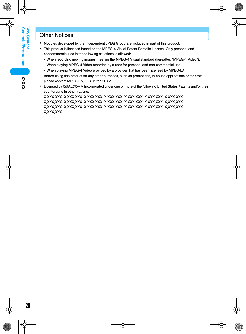 28Contents/PrecautionsXXXXXEasy Search/Other Notices･Modules developed by the Independent JPEG Group are included in part of this product.･This product is licensed based on the MPEG-4 Visual Patent Portfolio License. Only personal and noncommercial use in the following situations is allowed:- When recording moving images meeting the MPEG-4 Visual standard (hereafter, &quot;MPEG-4 Video&quot;).- When playing MPEG-4 Video recorded by a user for personal and non-commercial use.- When playing MPEG-4 Video provided by a provider that has been licensed by MPEG-LA.Before using this product for any other purposes, such as promotions, in-house applications or for profit, please contact MPEG LA, LLC. in the U.S.A.･Licensed by QUALCOMM Incorporated under one or more of the following United States Patents and/or their counterparts in other nations;X,XXX,XXX  X,XXX,XXX  X,XXX,XXX  X,XXX,XXX  X,XXX,XXX  X,XXX,XXX  X,XXX,XXX  X,XXX,XXX  X,XXX,XXX  X,XXX,XXX  X,XXX,XXX  X,XXX,XXX  X,XXX,XXX  X,XXX,XXX  X,XXX,XXX  X,XXX,XXX  X,XXX,XXX  X,XXX,XXX  X,XXX,XXX  X,XXX,XXX  X,XXX,XXX  X,XXX,XXX  