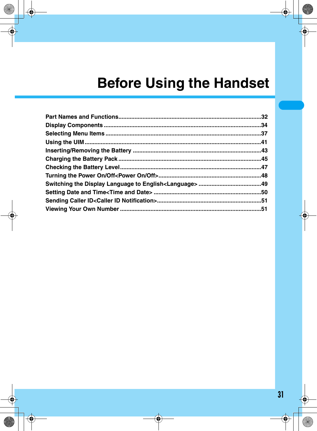 31Before Using the HandsetPart Names and Functions.........................................................................................32Display Components ..................................................................................................34Selecting Menu Items .................................................................................................37Using the UIM..............................................................................................................41Inserting/Removing the Battery ................................................................................43Charging the Battery Pack .........................................................................................45Checking the Battery Level........................................................................................47Turning the Power On/Off&lt;Power On/Off&gt;................................................................48Switching the Display Language to English&lt;Language&gt; .......................................49Setting Date and Time&lt;Time and Date&gt; ...................................................................50Sending Caller ID&lt;Caller ID Notification&gt;.................................................................51Viewing Your Own Number ........................................................................................51