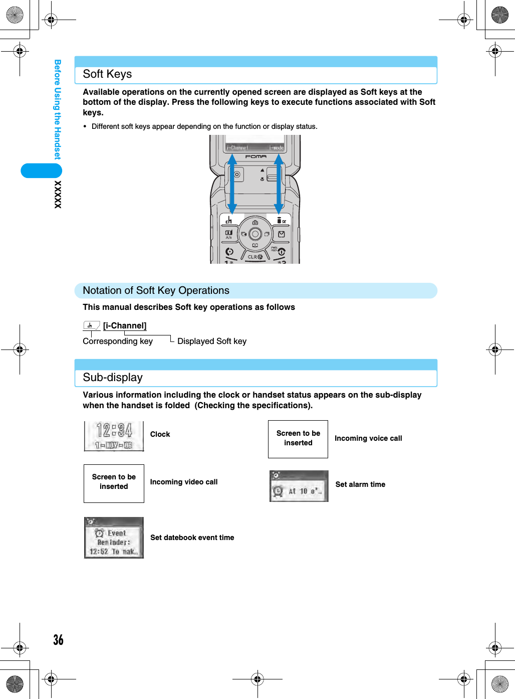 36XXXXXBefore Using the HandsetSoft KeysAvailable operations on the currently opened screen are displayed as Soft keys at the bottom of the display. Press the following keys to execute functions associated with Soft keys.• Different soft keys appear depending on the function or display status.Notation of Soft Key OperationsThis manual describes Soft key operations as followsSub-displayVarious information including the clock or handset status appears on the sub-display when the handset is folded  (Checking the specifications).h [i-Channel]  Corresponding key Displayed Soft keyClockIncoming video callSet datebook event timeIncoming voice callSet alarm timeScreen to be insertedScreen to be inserted